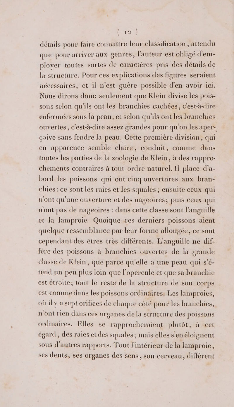 détails pour faire connaitre leur classification , attendu que pour arriver aux genres, l'auteur est obligé d'em- ployer toutes sortes de caractères pris des détails de la structure. Pour ces explications des figures seraient nécessaires, et il n'est guère possible d'en avoir ici. Nous dirons donc seulement que Klein divise les pois- sons selon qu'ils ont les branchies cachées, c'est-à-dire enfermées sous la peau, et selon qu'ils ont les branchies ouvertes, c'est-à-dire assez grandes pour qu'on les aper- coive sans fendre la peau. Cette première division, qui en apparence semble claire, conduit, comme dans toutes les parties de la zoologie de Klein, à des rappro- chements contraires à tout ordre naturel. Il place d’'a- bord les poissons qui ont cinq ouvertures aux bran- chies: ce sont les raies et les squales ; ensuite ceux qui n'ont qu'une ouverture et des nageoires; puis Ceux qui n'ont pas de nageoires : dans cette classe sont l’anguille et Ja lamproie. Quoique ces derniers poissons aient quelque ressemblance par leur forme allongée, ce sont cependant des êtres très différents. L'anguille ne dif- fére des poissons à branchies ouvertes de la grande classe de Klein, que parce qu'elle à une peau qui s'é- tend un peu plus loin que l'opercule et que sa branchie est étroite; tout le reste de la structure de son corps est comme dans les poissons ordinaires. Les lamproies, où il y a sept orifices de chaque côté pour les branchies, n ont rien dans ces organes de la structure des poissons ordinaires. Elles 5e rapprocheraient plutôt, à cet égard , des raies et des squales; mais elles s'en éloignent sous d’autres rapports. Tout l'intérieur de la lamproie, ses dents, ses organes des sens, son cerveau, diffèrent