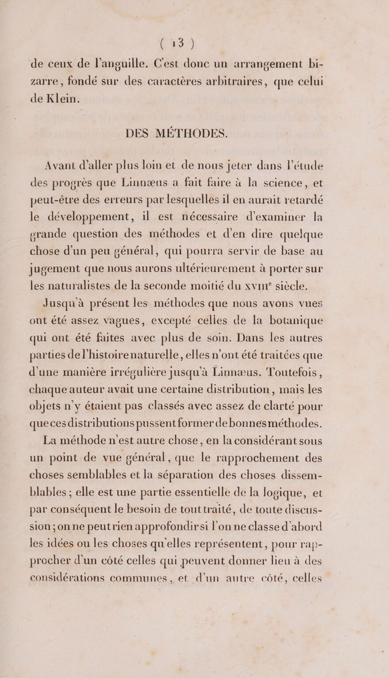Css) de ceux de l'anguille, C'est donc un arrangement bi- zarre , fondé sur des caractères arbitraires, que celui de Klein. DES MÉTHODES. Avant d'aller plus loin et de nous jeter dans l'étude des progrès que Linnæus a fait faire à la science, et peut-être des erreurs par lesquelles il en aurait retardé le développement, il est nécessaire d'examiner la srande question des méthodes et d'en dire quelque chose d'un peu général, qui pourra servir de base au jugement que nous aurons ultérieurement à porter sur les naturalistes de la seconde moitié du xvnr siècle. Jusqu à présent les méthodes que nous avons vues ont été assez vagues, excepté celles de la botanique qui ont été faites avec plus de soin. Dans les autres parties de l'histoirenaturelle, elles n'ont été traitées que d'une manière irrégulière jusqu'à Linnæus. Toutefois, chaque auteur avait une certaine distribution, mais les objets n'y étaient pas classés avec assez de clarté pour queces distributions pussent former de bonnesméthodes. La méthode n'est autre chose, en la considérant sous un point de vue général , que le rapprochement des choses semblables et la séparation des choses dissem- blables ; elle est une partie essentielle de la logique, et par conséquent le besoin de touttraité, de toute discus- sion ;onne peutrien approfondirsi l'on ne classe d'abord les idées ou les choses quelles représentent, pour rap- procher d'un côté celles qui peuvent donner lieu à des considérations communes, et d’un autre côté, celles