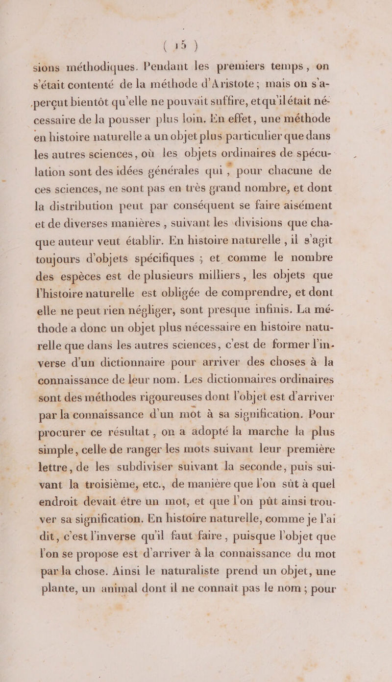 sions méthodiques. Pendant les premiers temps, on s'était contenté de la méthode d’Aristote; mais on s'a- perçut bientôt qu'elle ne pouvait suffire, et qu'ilétait né- cessaire de la pousser plus loin. En effet, une méthode en histoire naturelle a un objet plus particulier que dans les autres sciences, où les objets ordinaires de spécu- lation sont des idées générales qui : pour chacune de ces sciences, ne sont pas en très grand nombre, et dont la distribution peut par conséquent se faire aisément et de diverses manières , suivant les divisions que cha- que auteur veut établir. En histoire naturelle , il s'agit toujours d'objets spécifiques ; et. comme le nombre des espèces est de plusieurs milliers, les objets que l'histoire naturelle est obligée de comprendre, et dont elle ne peut rien négliger, sont presque imfinis. La mé- thode a donc un objet plus nécessaire en histoire natu- relle que dans les autres sciences, c'est de former l'in- verse d’un dictionnaire pour arriver des choses à la connaissance de leur nom. Les dictionnaires ordinaires sont des méthodes rigoureuses dont l'objet est d'arriver par la connaissance d'un mot à sa signification. Pour procurer ce résultat, on a adopté la marche la plus simple, celle de ranger les mots suivant leur première lettre, de les subdiviser suivant la seconde, puis sui- vant la troisième, etc., de manière que l'on sût à quel endroit devait être un mot, et que l'on püt ainsi trou- ver sa signification. En histoire naturelle, comme je l'ai dit, c'est l'inverse qu'il faut faire, puisque l'objet que l'on se propose est d'arriver à la connaissance du mot par la chose. Ainsi le naturaliste prend un objet, une plante, un animal dont il ne connaît pas le nom ; pour