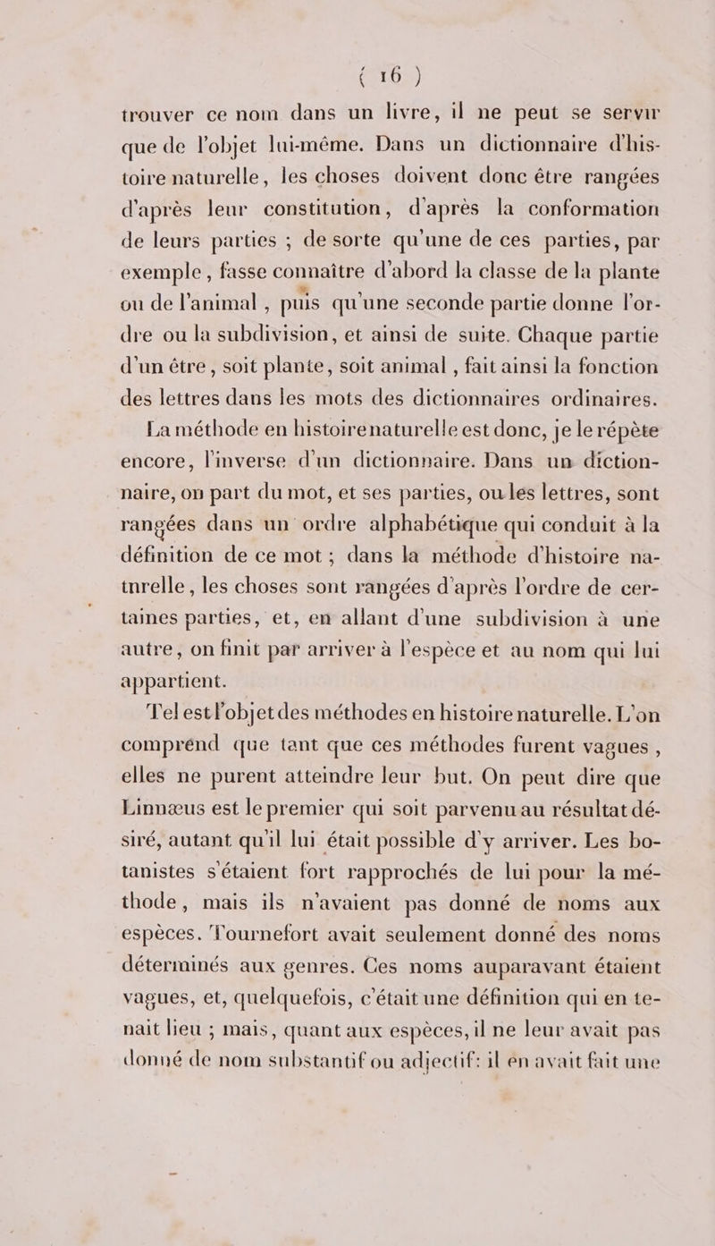 (T0) trouver ce nom dans un livre, il ne peut se servir que de l’objet lui-même. Dans un dictionnaire d’his- toire naturelle, les choses doivent donc être rangées d'après leur constitution, d'après la conformation de leurs parties ; de sorte qu'une de ces parties, par exemple , fasse connaître d'abord la classe de la plante ou de l'animal , puis qu'une seconde partie donne lor- dre ou la subdivision, et ainsi de suite. Chaque partie d'un être , soit plante, soit animal , fait ainsi la fonction des lettres dans les mots des dictionnaires ordinaires. La méthode en histoirenaturelle est donc, je le répète encore, l'inverse d'un dictionnaire. Dans un diction- naire, op part du mot, et ses parties, ou les lettres, sont rangées dans un ordre alphabétique qui conduit à la définition de ce mot ; dans la méthode d'histoire na- inrelle , les choses sont rangées d'après l’ordre de cer- taines parties, et, en allant d'une subdivision à une autre, on finit par arriver à l'espèce et au nom qui lui appartient. Telestlobjetdes méthodes en histoire naturelle. L'on comprénd que tant que ces méthodes furent vagues, elles ne purent attemdre leur but. On peut dire que Linnæus est le premier qui soit parvenu au résultat dé- siré, autant quil lui était possible d'y arriver. Les bo- tanistes s'étaient fort rapprochés de lui pour la mé- thode, mais ils n'avaient pas donné de noms aux espèces. Tournefort avait seulement donné des noms déterminés aux genres. Ces noms auparavant étaient vagues, et, quelquefois, c'était une définition qui en te- nait Heu ; mais, quant aux espèces, il ne leur avait pas donné de nom substantif ou adjectif: il en avait fait une