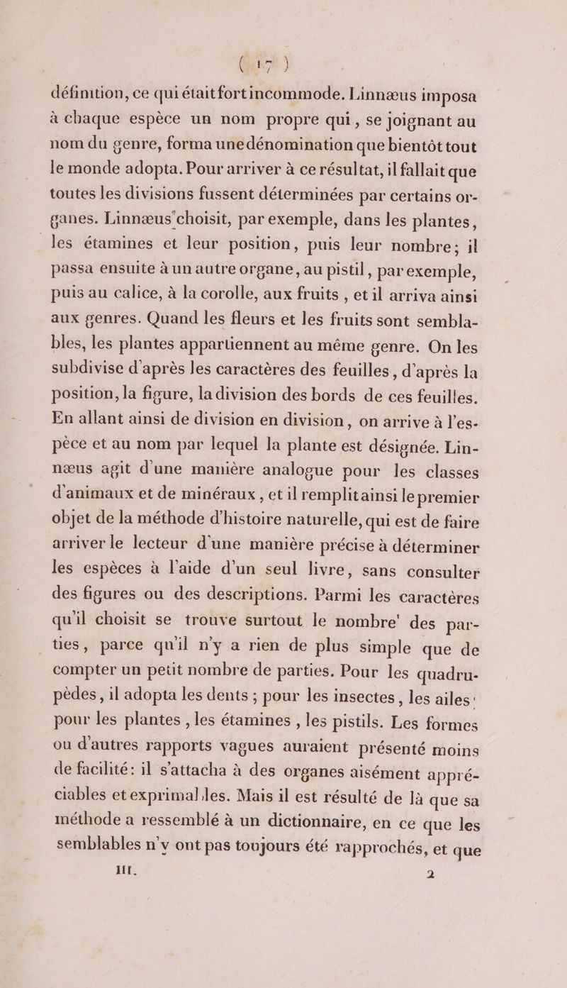 CRE ) définition, ce qui était fortincommode. Linnæus imposa à chaque espèce un nom propre qui, se joignant au nom du genre, forma une dénomination que bientôt tout le monde adopta. Pour arriver à ce résultat, il fallait que toutes les divisions fussent déterminées par certains or- ganes. Linnæus choisit, par exemple, dans les plantes, les étamines et leur position, puis leur nombre; il passa ensuite à un autre organe, au pistil, par exemple, puis au calice, à la corolle, aux fruits , et il arriva ainsi aux genres. Quand les fleurs et les fruits sont sembla- bles, les plantes appartiennent au même genre. On les subdivise d’après les caractères des feuilles, d'après la position, la figure, la division des bords de ces feuilles. En allant ainsi de division en division, on arrive à les. pèce et au nom par lequel la plante est désignée. Lin- nœus agit d'une manière analogue pour les classes d'animaux et de minéraux , et il remplitainsi le premier objet de la méthode d'histoire naturelle, qui est de faire arriver le lecteur d'une manière précise à déterminer les espèces à l’aide d’un seul livre, sans consulter des figures ou des descriptions. Parmi les caractères qu'il choisit se trouve surtout le nombre’ des par- tes, parce quil n’y a rien de plus simple que de compter un petit nombre de parties. Pour les quadru- pèdes, il adopta les dents ; pour les insectes, les ailes pour les plantes , les étamines , les pistils. Les formes ou d'autres rapports vagues auraient présenté moins de facilité: il s’attacha à des organes aisément appré- ciables etexprimal.les. Mais il est résulté de là que sa méthode à ressemblé à un dictionnaire, en ce que les semblables nv ont pas toujours été rapprochés, et que AIT. 2