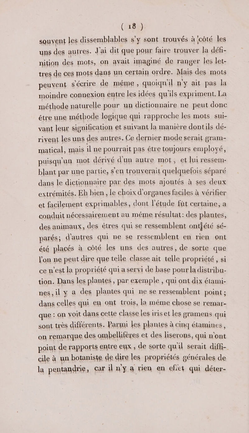 souvent les dissemblables s’y sont trouvés à icôté les uns des autres. J'ai dit que pour faire trouver la défi- nition des mots, on avait imaginé de ranger les let- tres de ces mots dans un certain ordre. Mais des mots peuvent s'écrire de même, quoiqu'il n'y ait pas la moindre connexion entre les idées qu'ils expriment. La méthode naturelle pour un distionnaire ne es done Sa me Mer et nd: la manière Ho Hi dé- rivent les uns des autres. Ce dernier mode serait gram- matical, mais ilne pourrait pas étre toujours employé, puisqu'un mot dérivé d'un autre mot, et lui ressem- blant par une partie, s'en trouverait quelquefois séparé dans le dictionnaire par des mots ajoutés à ses deux extrémités. Eh bien, le choix d'organes faciles à vérifier et facilement exprimables, dont l'étude fût certaine, a conduit nécessairement au méme résultat: des plantes, des animaux, des êtres qui se ressemblent ontjété sé- parés ; d'autres qui ne se ressemblent en rien ont été placés à côté les uns des autres, de sorte que l'on ne peut dire que telle classe ait telle propriété , si ce n'est la propriété qui a servi de base pour la distribu- tion. Dans les plantes, par exemple , qui ont dix étami- nes, il y a des plantes qui ne se ressemblent point ; dans celles qui en ont trois, la même chose se remar- que : on voit dans cette classe les iris et les gramens qui sont très différents. Parmi les plantes à cinq étamines, on remarque des ombellifères et des liserons, qui n'ont point de rapports entre eux ; de sorte quil serait diffi- cile à un botaniste de axe | es propriétés générales de la pentandrie, car il n'y a rien en efiet qui déter-