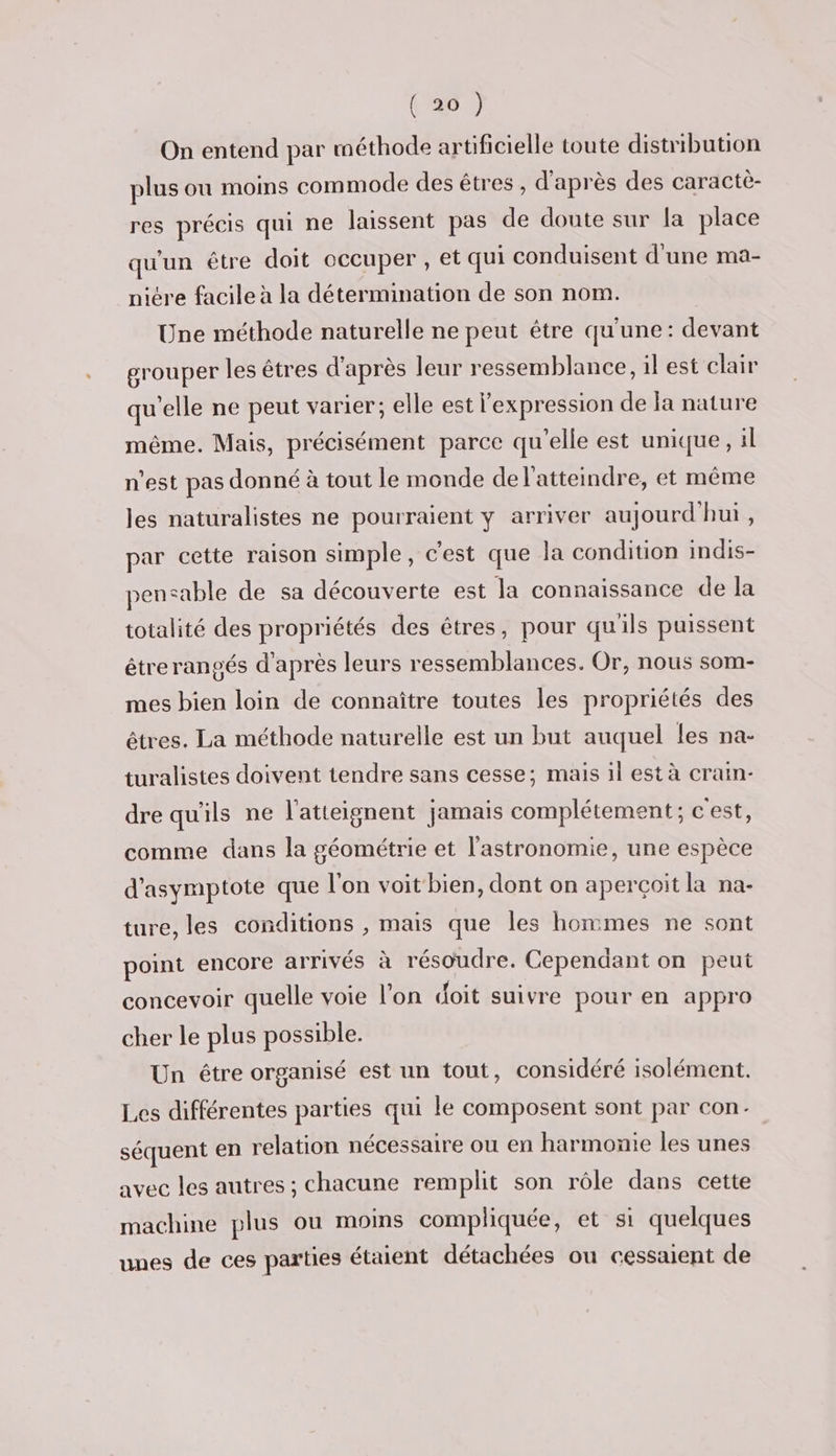 On entend par méthode artificielle toute distribution plus ou moins commode des êtres , d’après des caractè- res précis qui ne laissent pas de doute sur la place qu'un être doit occuper , et qui conduisent d'une ma- niére facile à la détermination de son nom. Une méthode naturelle ne peut être qu'une: devant grouper les êtres d'après leur ressemblance, il est clair qu'elle ne peut varier; elle est l'expression de la nature même. Mais, précisément parce qu'elle est unique, il n’est pas donné à tout le monde de l'atteindre, et même les naturalistes ne pourraient y arriver aujourd'hui, par cette raison simple, c'est que la condition indis- pensable de sa découverte est la connaissance de la totalité des propriétés des êtres, pour qu'ils puissent étrerangés d'après leurs ressemblances. Or, nous som- mes bien loin de connaître toutes les propriétés des êtres. La méthode naturelle est un but auquel les na- turalistes doivent tendre sans cesse; mais il est à crain- dre qu'ils ne l’atteignent jamais complétement ; cest, comme dans la géométrie et l'astronomie, une espèce d'asymptote que l'on voit bien, dont on aperçoit la na- ture, les conditions , mais que les hommes ne sont point encore arrivés à résoudre. Cependant on peut concevoir quelle voie l'on doit suivre pour en appro cher le plus possible. Un étre organisé est un tout, considéré isolément. Les différentes parties qui le composent sont par con: séquent en relation nécessaire ou en harmonie les unes avec les autres ; chacune remplit son rôle dans cette machine plus ou moins compliquée, et si quelques unes de ces parties étaient détachées ou cessaient de