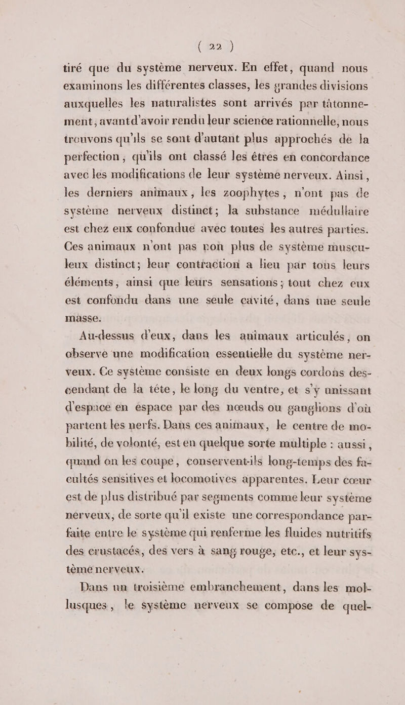 (2) tiré que du système nerveux. En effet, quand nous examinons les différentes classes, les grandes divisions auxquelles les naturalistes sont arrivés par tâtonne- ment, avantd’avoir rendu leur science rationnelle, nous trouvons qu'ils se sant d'autant plus approchés de Ja perfection, qu'ils ont classé les êtres en concordance avec les modifications de leur système nerveux. Ainsi, les derniers animaux, les zoophytes, n'ont pas de système nerveux distinct; la substance médullaire est chez eux confondue avec toutes les autres parties. Ces animaux n'ont pas ron plus de système muscu- leux distinct; leur contraction a lieu par tous leurs éléments, ainsi que leurs sensations ; tout chez eux est confondu dans une seule cavité, dans une seule masse. Au-dessus d'eux, dans les animaux articulés, on chserve une modification essentielle du système ner- veux. Ce système consiste en deux longs cordons des- “endant de la tête, le long du ventre, et s’Y unissant d'espace en espace par des nœuds ou ganglions d'où partent les nerfs. Dans ces animaux, le centre de mo- bilité, de volonté, est en quelque sorte multiple : aussi, quand on les coupe, conservent-ils long-temps des fa- cultés sensitives et locomotives apparentes. Leur cœur est de plus distribué par segments comme leur système nerveux, de sorte qu'il existe une correspondance par- faite entre le système qui renferme les fluides nutritifs des crustacés, des vers à sang rouge, etc., et leur sys- tème nerveux. Dans un troisième embranchement, dans les mol- lusques, le système nerveux se compose de quel-