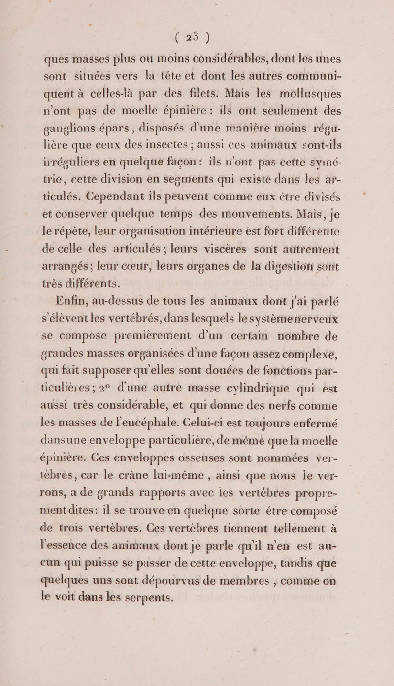 (25 ) ques masses plus où moins considérables, dont les unes sont situées vers la tête et dont les autres communi- quent à celles-là par des filets. Mais les mollusques n'ont pas de moelle épinière : ils ont seulement des ganglions épars, disposés d'une manière moins régu- lière que ceux des insectes ; aussi ces animaux cont-ils irréguliers en quelque façon : ils n'ont pas cette Symé- trie, eette division en segments qui existe dans les ar- ticulés. Cependant ils peuvent comme eux être divisés et conserver quelque temps des mouvements. Maïs, je le répète, leur organisation intérieure est fort différente de celle des articulés : leurs viscères sont autrement arrangés ; leur cœur, leurs organes de la digestion sont très différents. Enfin, au-dessus de tous fes animaux dont j'ai parlé s'élèvent les vertébrés, dans lesquels le systèménerveux se compôse premièrement d’un certain nombre de grandes masses organisées d'une façon assez complexe, qui fait supposer qu'elles sont douées de fonctions par- ticulières; 2° d'une autre masse cylindrique qui est aussi très considérable, et qui donne des nerfs comme les masses de l'encéphale. Celui-ci est toujours enfermé dansune enveloppe particulière, de même que là moelle épinière. Ces enveloppes osseuses sont nommées ver- tébres, car le crâne lui-même , amsi que nous le ver- rons, a de grands rapports avec les vertébres propre- ment dites: il se trouve-en quelque sorte étre composé de trois vertèbres. Ces vertèbres tiennent tellement à l'essence des animaux dont je parle qu'il n'en est au- cun qui puisse se passer de cette enveloppe, tandis que quelques uns sont dépourvus de membres | comme on le voit dans les serpents.