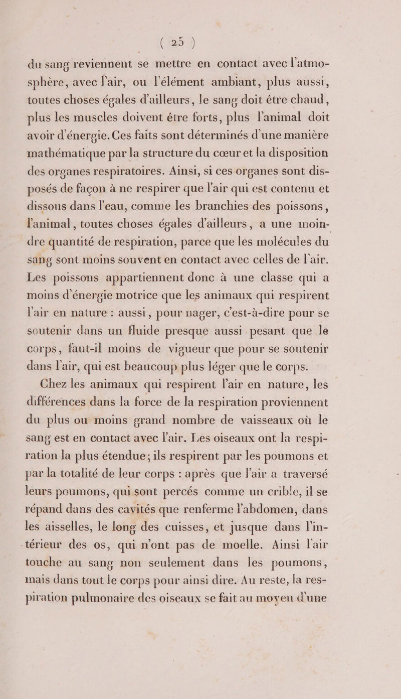 du sang reviennent se mettre en contact avec l'atmo- sphère, avec l'air, ou l'élément ambiant, plus aussi, toutes choses égales d'ailleurs, le sang doit être chaud, plus les muscles doivent être forts, plus l'animal doit avoir d'énergie. Ces faits sont déterminés d'une manière mathématique par la structure du cœur et la disposition des organes respiratoires. Ainsi, si ces organes sont dis- posés de façon à ne respirer que l'air qui est contenu et dissous dans l’eau, comme les branchies des poissons, l'animal , toutes choses égales d’ailleurs, a une moin- dre quantité de respiration, parce que les molécules du sang sont moins souvent en contact avec celles de l'air. Les poissons appartiennent donc à une classe qui a moins d'énergie motrice que les animaux qui respirent l'air en nature : aussi, pour nager, C'est-à-dire pour se soutenir dans un fluide presque aussi pesant que le corps, faut-il moins de vigueur que pour se soutenir dans l'air, qui est beaucoup plus léger que le corps. Chez les animaux qui respirent l'air en nature, les différences dans la force de la respiration proviennent du plus ou moins grand nombre de vaisseaux où le sang est en contact avec l'air. Les oiseaux ont la respi- ration la plus étendue; ils respirent par les poumons et par la totalité de leur corps : après que l'air a traversé leurs poumons, qui sont percés comme un erible, il se répand dans des cavités que renferme l'abdomen, dans les aisselles, le long des cuisses, et jusque dans l'in- térieur des os, qui n'ont pas de moelle. Ainsi Fair touche au sang non seulement dans les poumons, mais dans tout le corps pour ainsi dire. Au reste, la res- piration pulmonaire des oiseaux se fait au moyen d'une