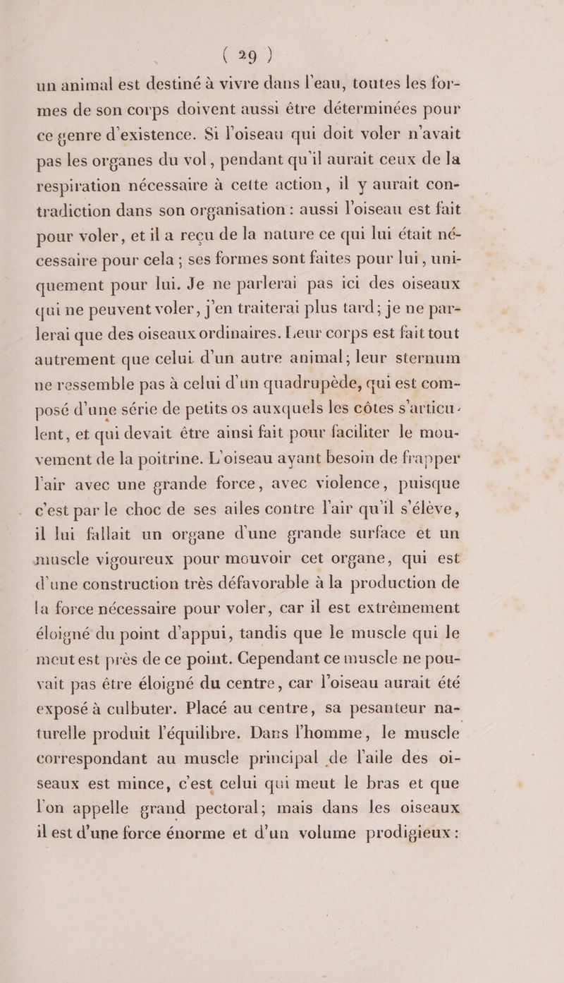 un animal est destiné à vivre dans l'eau, toutes les for- mes de son corps doivent aussi être déterminées pour ce genre d'existence. Si l'oiseau qui doit voler n'avait pas les organes du vol, pendant qu'il aurait ceux de la respiration nécessaire à cette action, il y aurait con- tradiction dans son organisation : aussi l'oiseau est fait pour voler, et il a reçu de la nature ce qui lui était né- cessaire pour cela ; ses formes sont faites pour lui, uni- quement pour lui. Je ne parlerai pas ici des oiseaux qui ne peuvent voler, j'en traiterai plus tard; je ne par- lerai que des oiseaux ordinaires. Leur corps est fait tout autrement que celui d'un autre animal ; leur sternum ne ressemble pas à celui d’un quadrupède, qui est com- posé d’une série de petits os auxquels les côtes s'articu: lent, et qui devait être ainsi fait pour faciliter le mou- vement de la poitrine. L'oiseau ayant besoin de frapper l'air avec une grande force, avec violence, puisque c’est par le choc de ses ailes contre l'air qu'il s'élève, il lui fallait un organe d'une grande surface et un muscle vigoureux pour mouvoir cet organe, qui est d'une construction très défavorable à la production de la force nécessaire pour voler, car il est extrêmement éloigné du point d'appui, tandis que le muscle qui le meutest près de ce point. Cependant ce muscle ne pou- vait pas être éloigné du centre, car l'oiseau aurait été exposé à culbuter. Placé au centre, sa pesanteur na- turelle produit l'équilibre. Dans l’homme, le muscle correspondant au muscle principal de l'aile des oi- seaux est mince, cest celui qui meut le bras et que l'on appelle grand pectoral; mais dans les oiseaux il est d’une force énorme et d’un volume prodigieux :