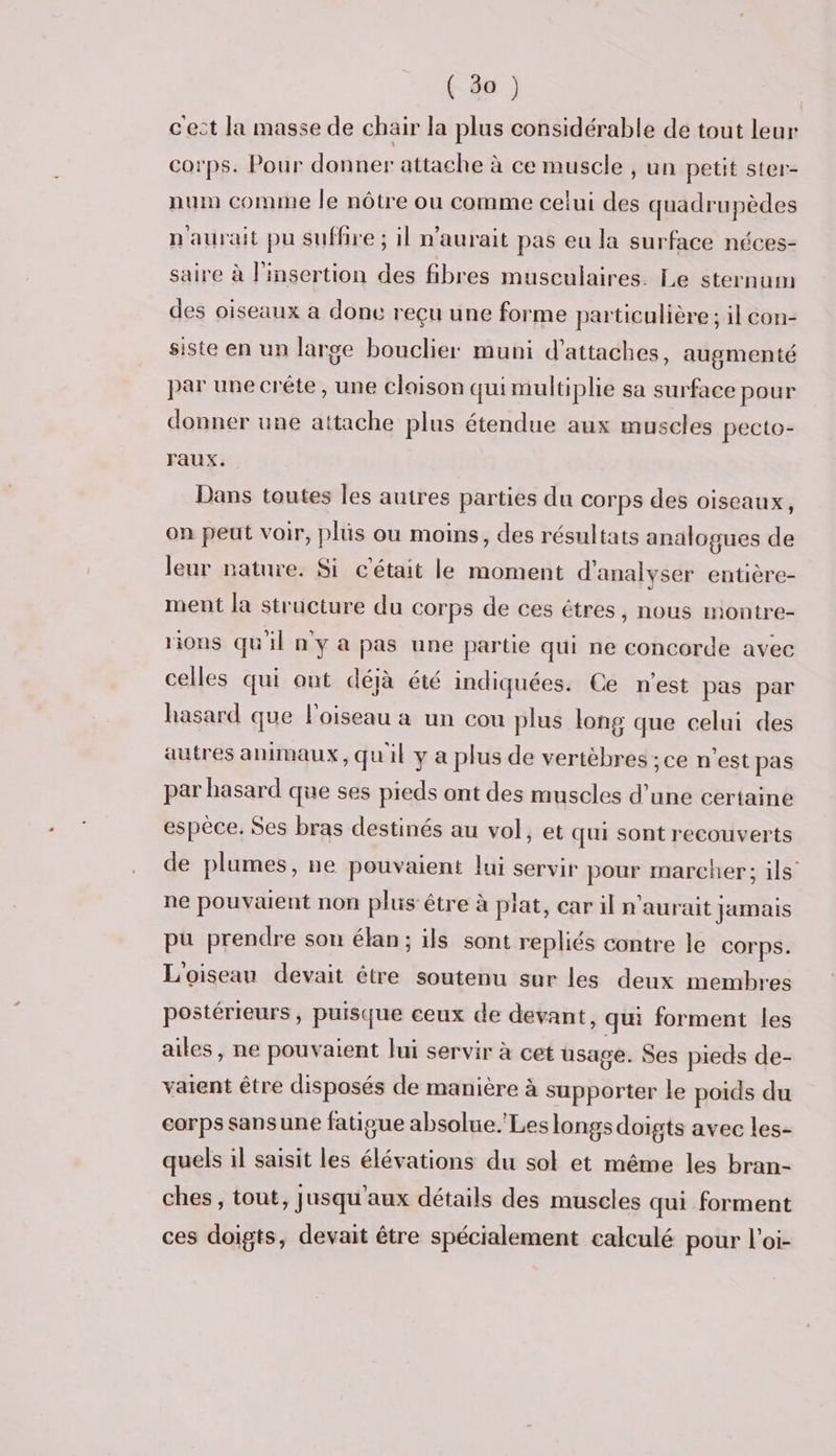 c'ect la masse de chair la plus considérable de tout leur corps. Pour donner attache à ce muscle , un petit ster- num comme le nôtre ou comme celui des quadrupèdes n'aurait pu suffire ; il n'aurait pas eu la surface néces- saire à l'insertion des fibres musculaires. Le sternum des oiseaux a donc reçu une forme particulière ; il con- siste en un large bouclier muni d’attaches, augmenté par une crête, une cloison qui multiplie sa surface pour donner une attache plus étendue aux muscles pecto- Faux. Dans toutes les autres parties du corps des oiseaux, on peut voir, plüs ou moins, des résultats analogues de leur nature. Si c'était le moment d'analyser entière- ment la structure du corps de ces êtres, nous montre- rions qu'il n y a pas une partie qui ne concorde avec celles qui ont déjà été indiquées. Ce n’est pas par hasard que l'oiseau a un cou plus long que celui des autres animaux, quil y a plus de vertèbres ;ce n’est pas par hasard que ses pieds ont des muscles d’une certaine espèce. Ses bras destinés au vol, et qui sont recouverts de plumes, ne pouvaient lui servir pour marcher; ils ne pouvæuent non plus être à plat, car il n'aurait jamais pu prendre son élan; ils sont repliés contre le corps. L'oiseau devait étre soutenu sur les deux membres postérieurs, puisque ceux de devant, qui forment les ailes, ne pouvaient lui servir à cet usage. Ses pieds de- vaient être disposés de manière à supporter le poids du corps sansune fatioue absolue.'Les longs doigts avec les- quels il saisit les élévations du sol et même les bran- ches, tout, jusqu'aux détails des muscles qui forment ces doigts, devait être spécialement calculé pour l'oi-