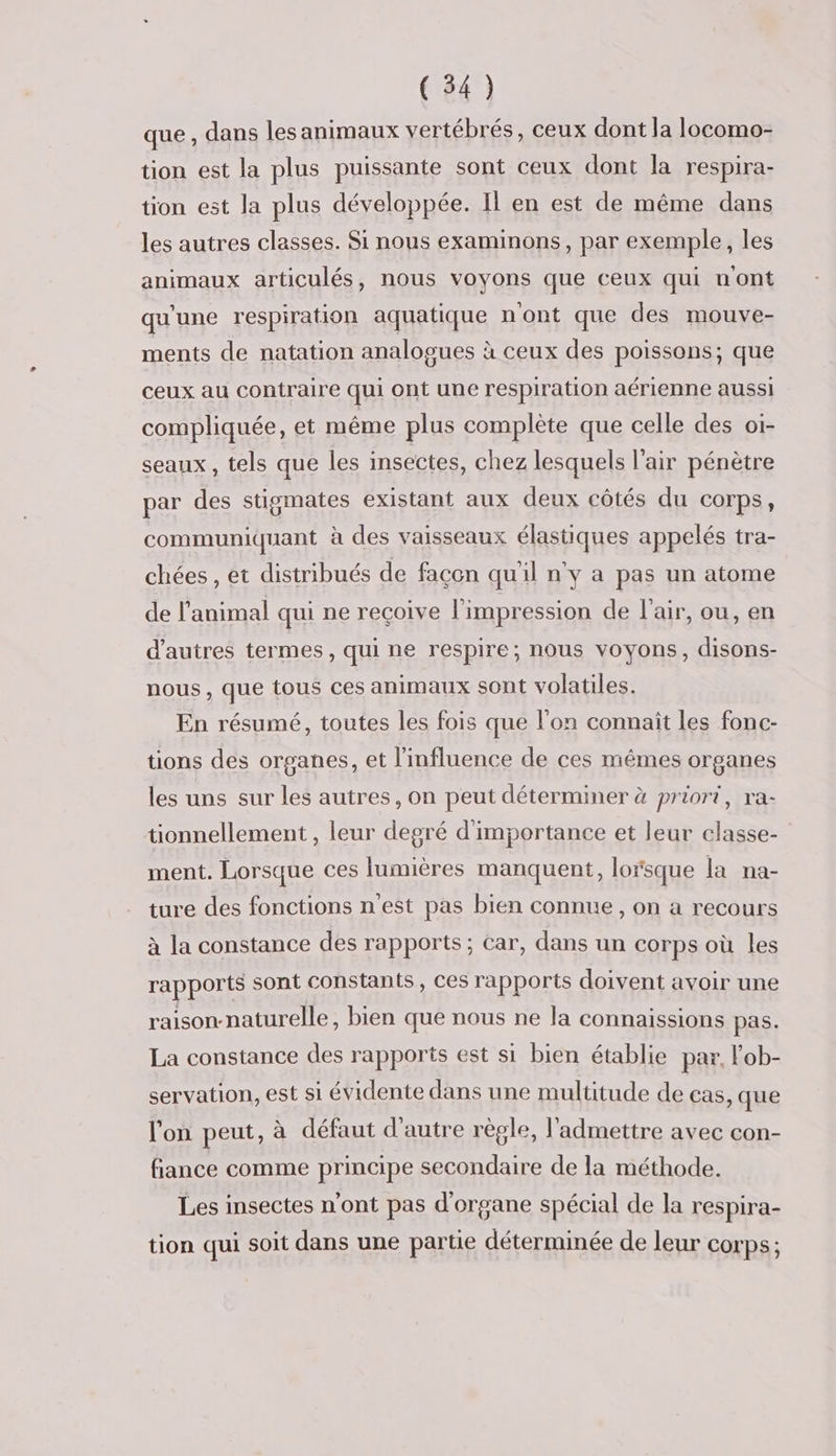 que , dans les animaux vertébrés, ceux dont la locomo- tion est la plus puissante sont ceux dont la respira- tion est la plus développée. Il en est de même dans les autres classes. Si nous examinons, par exemple, les animaux articulés, nous voyons que ceux qui uont qu'une respiration aquatique n'ont que des mouve- ments de natation analogues à ceux des poissons; que ceux au contraire qui ont une respiration aérienne aussi compliquée, et même plus complète que celle des oi- seaux , tels que les insectes, chez lesquels l'air pénètre par des stigmates existant aux deux côtés du corps, communiquant à des vaisseaux élastiques appelés tra- chées , et distribués de façon quil n'y a pas un atome de l'animal qui ne reçoive l'impression de l'air, ou, en d’autres termes, qui ne respire; nous voyons, disons- nous, que tous ces animaux sont volatiles. En résumé, toutes les fois que l'on connaît les fonc- tions des organes, et l'influence de ces mêmes organes les uns sur les autres, on peut déterminer à priori, ra- tionnellement , leur degré d'importance et leur classe- ment. Lorsque ces lumières manquent, lorsque la na- ture des fonctions n'est pas bien connue, on a recours à la constance des rapports ; Car, dans un corps où les rapports sont constants, ces rapports doivent avoir une raison-naturelle, bien que nous ne la connaissions pas. La constance des rapports est si bien établie par, lob- servation, est si évidente dans une multitude de cas, que l'on peut, à défaut d'autre règle, l'admettre avec con- fiance comme principe secondaire de la méthode. Les insectes n'ont pas d'organe spécial de la respira- tion qui soit dans une partie déterminée de leur corps;