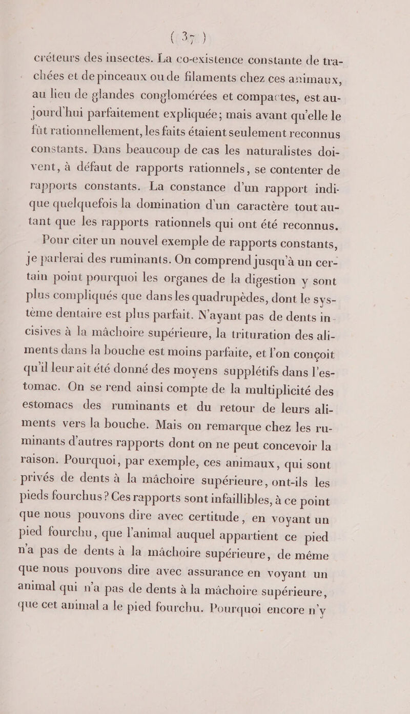 (35) créteurs des insectes. La co-existence constante de tra- chées et de pinceaux ou de filaments chez ces añimaux, au lieu de glandes conglomérées et compattes, est au- jourd'hui parfaitement ex pliquée ; mais avant qu'elle le fût rationnellement, les faits étaient seulement reconnus constants. Dans beaucoup de cas les naturalistes doi- vent, à défaut de rapports rationnels, se contenter de rapports constants. La constance d’un rapport indi- que quelquefois la domination d'un caractère tout au- tant que les rapports rationnels qui ont été reconnus. Pour citer un nouvel exemple de rapports constants, je parlerai des ruminants. On comprend jusqu'à un cer- tain point pourquoi les organes de la digestion y sont plus compliqués que dansles quadrupèdes, dont le SYS- teme dentaire est plus parfait. N'ayant pas de dents in. cisives à la mâchoire supérieure, la trituration des ali- ments dans la bouche est moins parfaite, et l'on conçoit qu'il leur ait été donné des moyens supplétifs dans l'es- tomac. On se rend ainsi compte de la multiplicité des estomacs des ruminants et du retour de leurs ali- ments vers la bouche. Mais on remarque chez les ru- minants d’autres rapports dont on ne peut concevoir la raison. Pourquoi, par exemple, ces animaux, qui sont privés de dents à la mâchoire supérieure, ont-ils les pieds fourchus ? Ces rapports sont infaillibles, à ce point que nous pouvons dire avec certitude, en voyant un pied fourchu, que l'animal auquel appartient ce pied na pas de dents à la mâchoire supérieure, de même que nous pouvons dire avec assurance en voyant un animal qui n’a pas de dents à la mâchoire supérieure, que cet animal a le pied fourchu. Pourquoi encore n'y