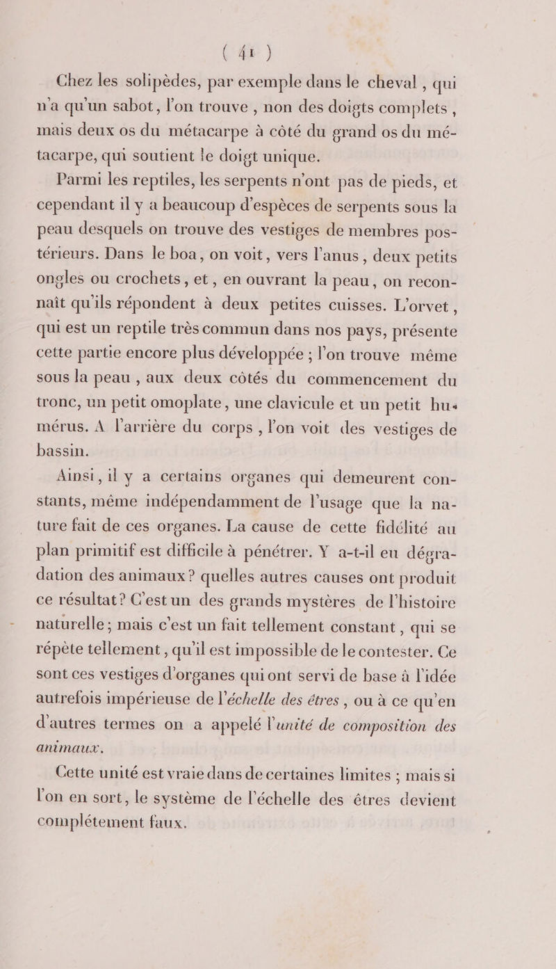 Chez les solipèdes, par exemple dans le cheval, qui u a qu'un sabot, l'on trouve , non des doigts complets , mais deux os du métacarpe à côté du grand os du mé- tacarpe, qui soutient le doigt unique. Parmi les reptiles, les serpents n’ont pas de pieds, et cependant il y a beaucoup d'espèces de serpents sous la peau desquels on trouve des vestiges de membres pos- térieurs. Dans le boa, on voit, vers l'anus, deux petits ongles ou crochets, et, en ouvrant la peau, on recon- naît qu'ils répondent à deux petites cuisses. L'orvet , qui est un reptile très commun dans nos pays, présente cette partie encore plus développée ; l’on trouve même sous la peau , aux deux côtés du commencement du tronc, un petit omoplate, une clavicule et un petit hu mérus. À l'arrière du corps , l'on voit des vestiges de bassin. Ainsi, il y a certains organes qui demeurent con- stants, même mdépendamment de l'usage que la na- ture fait de ces organes. La cause de cette fidélité au plan primitif est difficile à pénétrer. Y a-t-il eu dégra- dation des animaux ? quelles autres causes ont produit ce résultat? C'estun des grands mystères de l'histoire naturelle; mais c'est un fait tellement constant , qui se répète tellement , qu'il est impossible de le contester. Ce sont ces vestiges d'organes qui ont servi de base à l'idée autrefois impérieuse de l’ échelle des êtres , ou à ce qu'en d'autres termes on a appelé l'unité de composition des animaux. Cette unité est vraie dans de certaines limites ; maissi l'on en sort, le système de l'échelle des êtres devient complétement faux.