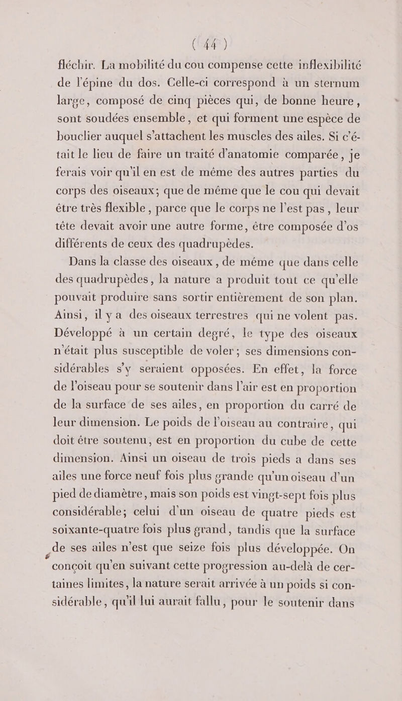 fléchir. La mobilité du cou compense cette inflexibilité de lépine du dos. Celle-ci correspond à un sternum large, composé de cinq pièces qui, de bonne heure, sont soudées ensemble, et qui forment une espèce de bouclier auquel s’attachent les muscles des ailes. Si c’é- tait le lieu de faire un traité d'anatomie comparée, je ferais voir qu'il en est de même des autres parties du corps des oiseaux; que de même que le cou qui devait être très flexible , parce que le corps ne l’est pas, leur tête devait avoir une autre forme, être composée d'os différents de ceux des quadrupèdes. Dans la classe des oiseaux , de même que dans celle des quadrupèdes, la nature a produit tout ce qu’elle pouvait produire sans sortir entièrement de son plan. Ainsi, il ya des oiseaux terrestres qui ne volent pas. Développé à un certain degré, le type des oiseaux n'était plus susceptible de voler; ses dimensions con- sidérables s’y seraient opposées. En effet, la force de l'oiseau pour se soutenir dans l'air est en proportion de la surface de ses ailes, en proportion du carré de leur dimension. Le poids de l'oiseau au contraire, qui doit étre soutenu, est en proportion du cube de cette dimension. Ainsi un oiseau de trois pieds à dans ses ailes une force neuf fois plus grande qu'un oiseau d’un pied de diamètre, mais son poids est vingt-sept fois plus considérable; celui d'un oiseau de quatre pieds est soixante-quatre fois plus grand, tandis que la surface de ses ailes n’est que seize fois plus développée. On L conçoit qu'en suivant cette progression au-delà de cer- taines limites, la nature serait arrivée à un poids si con- sidérable, qu'il fui aurait fallu, pour le soutenir dans