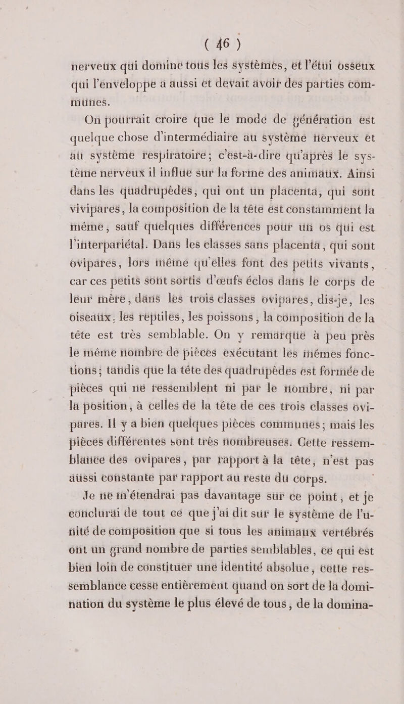 nerveux qui dominé tous les systèmes, et l’étui osseux qui l'enveloppe à aussi ét devait ävoir des parties com- munes. On pourrait croire que le mode de génération est quelque chose d'intermédiaire au système ferveux et au système respiratoire; c'est-h-dire qu'après le sys- tèie nerveux il influe sur la forme des anunaüx. Ainsi dans les quädrupèdés, qui ont un placenta, qui sont vivipares, la composition de la tête ést constamment la mème, sauf quelques différences pour ut 05 qui est l'interpariétal. Das les classes sans placenta, qui sont ovipares, lors même qu'elles font des petits vivants, car ces petits soût sortis d'œufs éclos dans le corps de lëur mère, dans les trois classes ovipares, dis-je, les oiseaux, les réjtiles, les poissons , la composition de la tête est très semblable. On y remärqüé à peu près le même notnbre de pièces exécutant les iêmes fonc- tions ; tänidis que la tête des quädrüpèdes ést formée de pièces qui ne ressemblent ñi par le nombre, ni par la position, à celles de la tête de ces trois classes ovi- parés. Il y a bien quelques pièces communés; mais les pièces différentes sont très nombreuses. Cette ressem- blaïiée des ovipares, par rapport à la tête, n'est pas aussi constante par rapport au reste du corps. Je ne n'étendrai pas davantage sur ce point, et je concluräi de tout cé que j'ai dit sur le système de l’u- nité de composition que si tous les animaux vertébrés ont un grand nombre de parties semblables, ce qui est bién loin de constituer uné identité absolue, cétte res- semblance cesse entièrement quand on sort de là domi- nation du système le plus élevé de tous, de la domina-
