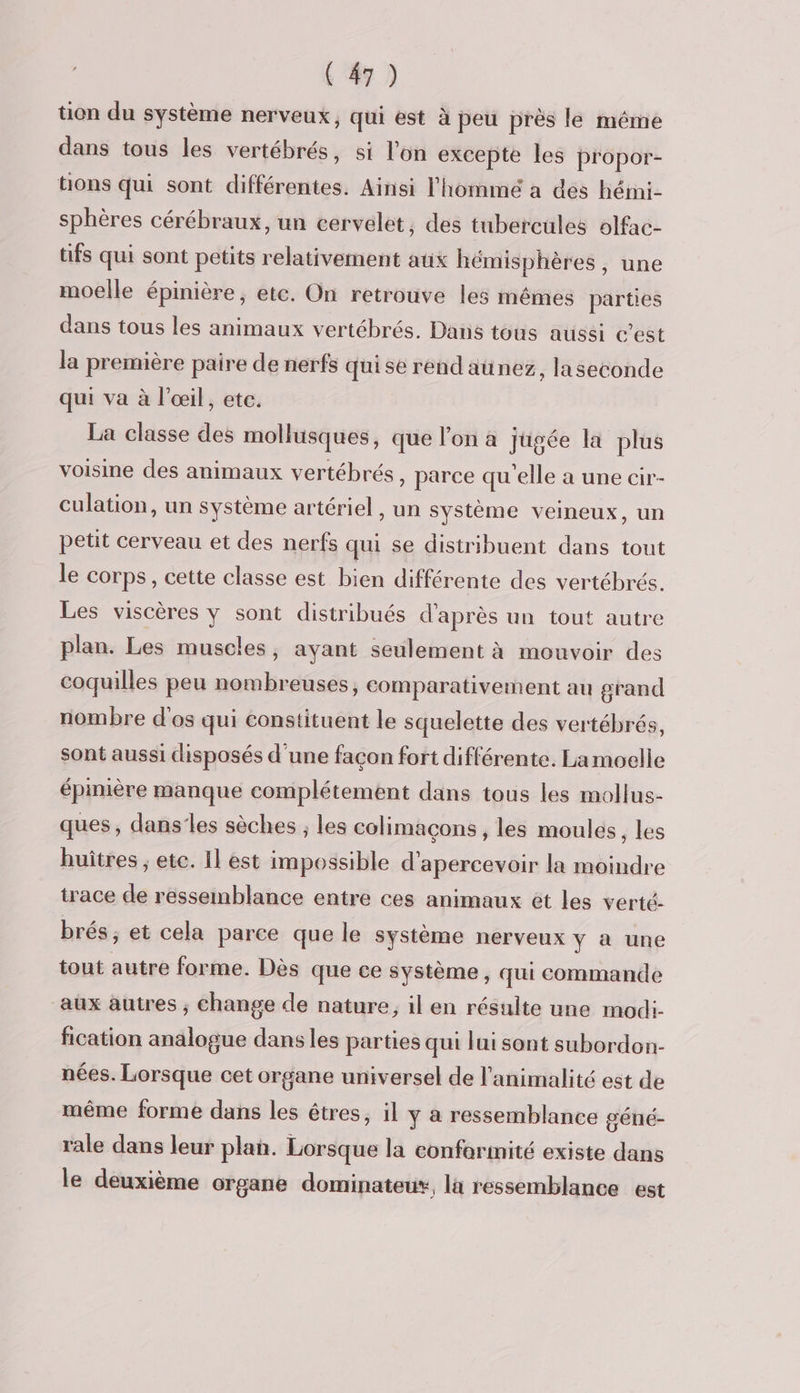 tion du système nerveux, qui est à peu près le même dans tous les vertébrés, si l’on excepte les propor- tons qui sont différentes. Ainsi l'hommé a des hémi- sphères cérébraux, un cervelet, des tubercules olfac- üfs qui sont petits relativement aux hémisphères, une moelle épinière, etc. On retrouve les mêmes parties dans tous les animaux vertébrés. Dans tous aussi c'est la première paire de nerfs qui se rend aünez, laseconde qui va à l'œil, ete. La classe des mollusques, que l’on à jugée la plus voisine des animaux vertébrés, parce qu'elle a une cir- culation, un système artériel, un système veineux, un petit cerveau et des nerfs qu se distribuent dans tout le corps, cette classe est bien différente des vertébrés. Les viscères y sont distribués d'après un tout autre plan. Les muscles, ayant seulement à mouvoir des coquilles peu nombreuses, comparativement au grand nombre d'os qui constituent le squelette des vertébrés, sont aussi disposés d'une façon fort différente. La moelle épimière manque complétement dans tous les mollus- ques, dans’les sèches ; les colimaçons , les moules, les huîtres ; ete. Il est impossible d'apercevoir la moindre trace de ressemblance entre ces animaux et les verté- brés ; et cela parce que le système nerveux y à une tout autre forme. Dès que ce système, qui commande aux autres ; Change de nature, il en résulte une modi- fication analogue dans les parties qui lui sont subordon- nées. Lorsque cet organe universel de l’animalité est de même forme dans les êtres, il y à ressemblance géné- rale dans leur plan. Lorsque la conformité existe dans le deuxième organe dominateus, la ressemblance est