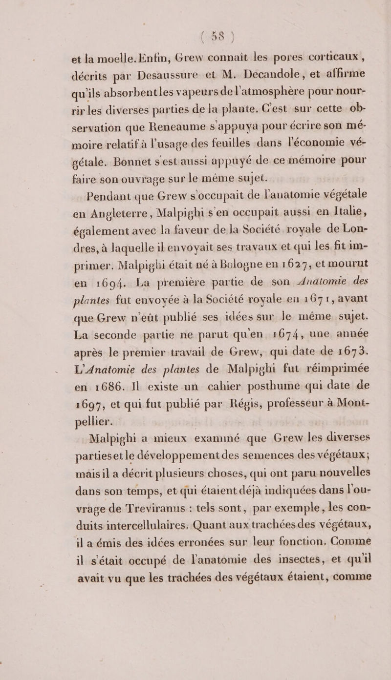et la moelle. Enfin, Grew connait les pores corticaux , décrits par Desaussure et M. Decandole, et affirme qu'ils absorbentles vapeurs de l'atmosphère pour nour- rir les diverses parties de la plante. C'est sur cette ob- servation que Reneaume s'appuya pour écrire son mé- moire relatif à l'usage des feuilles dans l'économie vé- gétale. Bonnet s'est aussi appuyé de ce mémoire pour faire son ouvrage sur le même sujet. Pendant que Grew s'occupait de l'anatomie végétale en Angleterre, Malpighi s'en occupait aussi en Italie, également avec la faveur de la Société royale de Lon- dres, à laquelle ilenvoyait ses travaux et qui les fit im- primer, Malpighi était né à Bologne en 1627, et mourut en 1694. La première partie de son Anatomie des plantes fut envoyée à la Société royale en 1671, avant que Grew n’eût publié ses idées sur le inême sujet. La seconde partie ne parut qu'en 1674, une année après le premier travail de Grew, qui date de 1673. L'Anatomie des plantes de Malpighi fut réimprimée en 1686. Il existe un cahier posthume qui date de 1697, et qui fut publié par Régis, professeur à Mont- pellier. Malpighi a mieux examiné que Grew les diverses partieset le développement des semences des végétaux; mâis il a décrit plusieurs choses, qui ont paru nouvelles dans son temps, et qui étaient déjà mdiquées dans l'ou- vrage de Treviranus : tels sont, par exemple, les con- duits intercellulaires. Quant aux trachées des végétaux, il a émis des idées erronées sur leur fonction. Commé il s'était occupé de l'anatomie des insectes, et quil avait vu que les trachées des végétaux étaient, comme