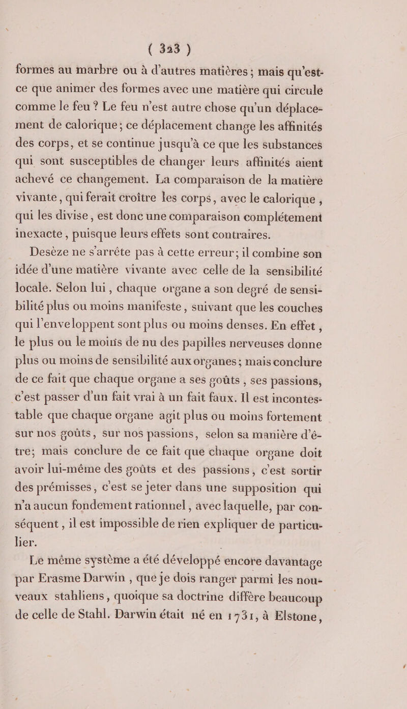 formes au marbre ou à d’autres matières ; mais qu'est- ce que animer des formes avec une matière qui circule comme le feu ? Le feu n’est autre chose qu'un déplace- ment de calorique; ce déplacement change les affinités des corps, et se continue jusqu’à ce que les substances qui sont susceptibles de changer leurs affinités aient achevé ce changement. La comparaison de la matière vivante , qui ferait croître les corps, avec le calorique , qui les divise, est donc une comparaison complétement inexacte , puisque leurs effets sont contraires. Desèze ne s'arrête pas à cette erreur; il combine son idée d'une matière vivante avec celle de la sensibilité locale. Selon lui, chaque organe a son degré de sensi- bilité plus ou moins manifeste, suivant que les couches qui l'enveloppent sont plus ou moins denses. En effet , le plus ou le moiris de nu des papilies nerveuses donne plus ou moins de sensibilité aux organes; mais conclure de ce fait que chaque organe a ses goûts , ses passions, c'est passer d'un fait vrai à un fait faux. Il est incontes- table que chaque organe agit plus ou moins fortement sur nos goûts, sur nos passions, selon sa manière d’é- tre; mais conclure de ce fait que chaque organe doit avoir lui-même des goûts et des passions, c'est sortir des prémisses, c'est se Jeter dans une supposition qui n’a aucun fondement rationnel , avec laquelle, par con- séquent , il est impossible de rien expliquer de particu- lier. Le même système a été développé encore davantage par Erasme Darwin , que je dois ranger parmi les nou- veaux stahliens, quoique sa doctrine diffère beaucoup de celle de Stahl. Darwin était né en 1731, à Elstone,