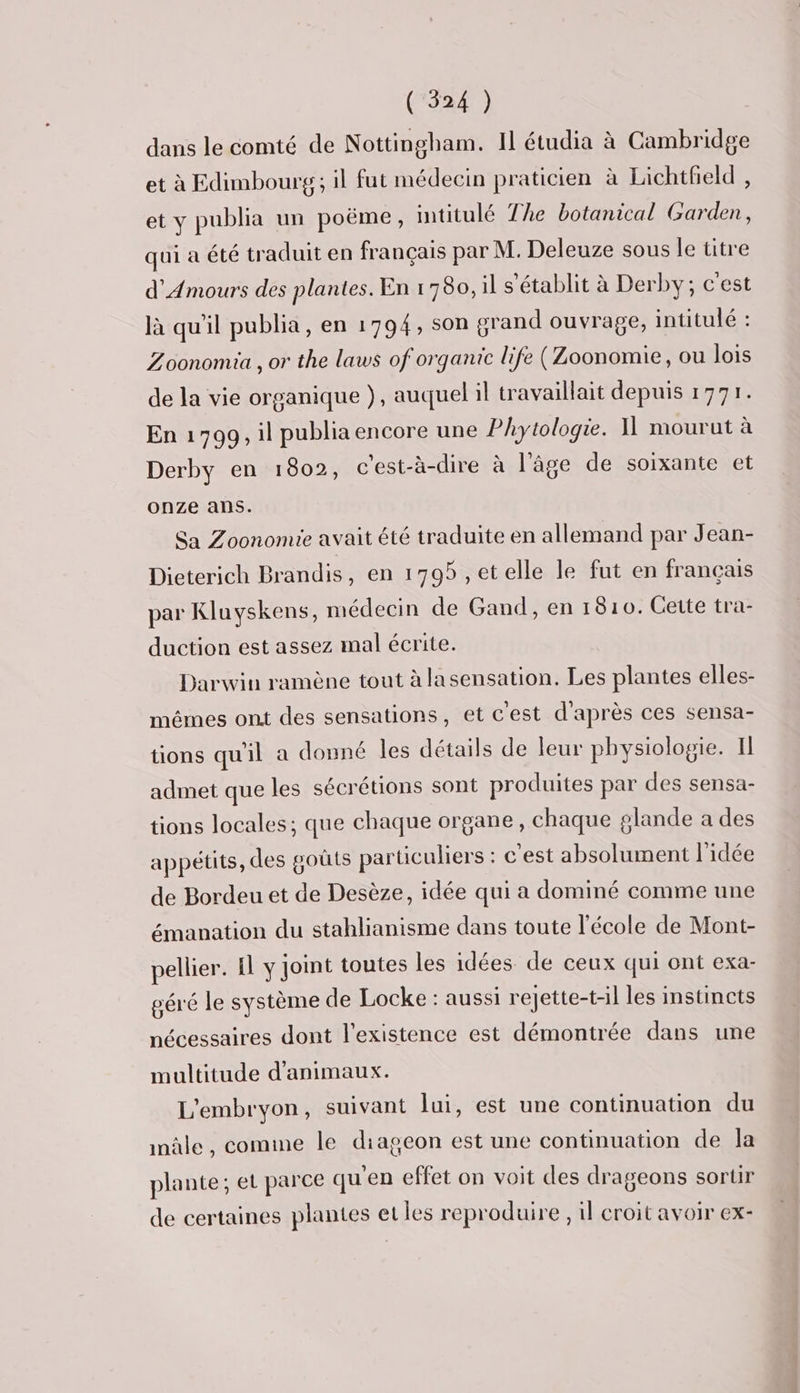 dans le comté de Nottingham. Il étudia à Cambridge et à Edimbourg; il fut médecin praticien à Lichtheld , et y publia un poëme, intitulé The botanical Garden, qui a été traduit en français par M. Deleuze sous le titre d’Amours des plantes. En 1780, il s'établit à Derby; c'est là qu'il publia, en 1794, son grand ouvrage, intitulé : Zoonomia , or the laws of organic life (Zoonomie, ou lois de la vie organique }, auquel il travaillait depuis 1771. En 1799, il publia encore une Phytologie. I mourut à Derby en 1802, c'est-à-dire à l'âge de soixante et onze ans. Sa Zoonomie avait été traduite en allemand par Jean- Dieterich Brandis, en 1795 ,etelle le fut en français par Kluyskens, médecin de Gand, en 1810. Cette tra- duction est assez mal écrite. Darwin ramène tout à lasensation. Les plantes elles- mêmes ont des sensations, et c'est d'après ces sensa- tions qu'il a donné les détails de leur physiologie. Il admet que les sécrétions sont produites par des sensa- tions locales; que chaque organe, chaque glande a des appétits, des goûts particuliers : c’est absolument l'idée de Bordeu et de Desèze, idée qui a dominé comme une émanation du stahlianisme dans toute l'école de Mont- pellier. Il y joint toutes les idées de ceux qui ont exa- géré le système de Locke : aussi rejette-t-il les instincts nécessaires dont l'existence est démontrée dans une multitude d'animaux. L'embryon, suivant lui, est une continuation du inûle , comme le diageon est une continuation de la plante; et parce qu'en effet on voit des drageons sortir de certaines plantes et les reproduire , il eroit avoir ex-