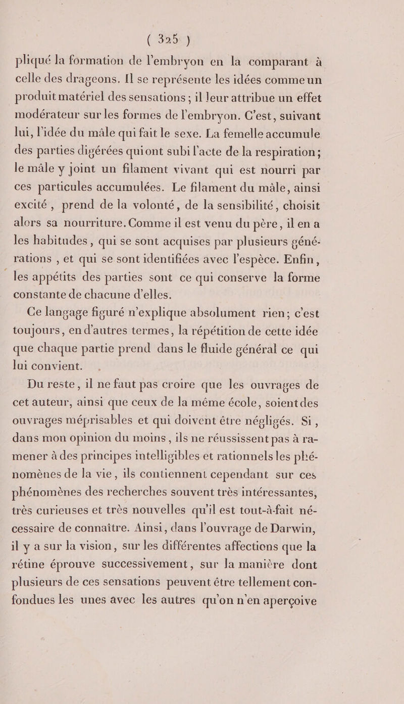 ( 355%) pliqué la formation de l'embryon en la comparant à celle des drageons. Il se représente les idées commeun produit matériel des sensations ; il leur attribue un effet modérateur sur les formes de l'embryon. C'est, suivant lui, l'idée du mâle qui fait le sexe. La femelle accumule des parties digérées quiont subi l'acte de la respiration ; le mâle y joint un filament vivant qui est nourri par ces particules accumulées. Le filament du mâle, ainsi excité, prend de la volonté, de la sensibilité, choisit alors sa nourriture. Comme il est venu du père, ilen a les habitudes , qui se sont acquises par plusieurs géné- rations , et qui se sont identifiées avec l'espèce. Enfin, les appétits des parties sont ce qui conserve la forme constante de chacune d’elles. Ce langage figuré n’explique absolument rien; c’est toujours, en d’autres termes, la répétition de cette idée que chaque partie prend dans le fluide général ce qui lui convient. Du reste, il ne faut pas croire que les ouvrages de cet auteur, ainsi que ceux de la même école, soient des ouvrages méprisables et qui doivent être népligés. Si, dans mon opinion du moins, ils ne réussissent pas à ra- mener à des principes intelligibles et rationnels les phé- nomènes de la vie, ils contiennent cependant sur ces phénomènes des recherches souvent très intéressantes, très curieuses et très nouvelles qu'il est tout-à-fait né- cessaire de connaître. Ainsi, dans l'ouvrage de Darwin, il y a sur la vision, sur les différentes affections que la rétine éprouve successivement, sur la manière dont plusieurs de ces sensations peuvent être tellement con- fondues les unes avec les autres qu'on n'en aperçoive