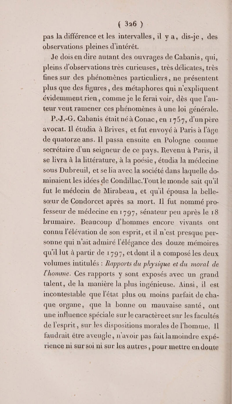 pas la différence et les intervalles, il ya, dis-je, des observations pleines d'intérêt. Je dois en dire autant des ouvrages de Cabanis, qui, pleins d'observations très curieuses, très délicates, très fines sur des phénomènes particuliers, ne présentent plus que des figures , des métaphores qui n’expliquent évidemment rien, comme Je le ferai voir, dès que l’au- teur veut ramener ces phénomènes à une loi générale. P.-J.-G. Cabanis était né à Conac, en 1757, d’un père avocat. Il étudia à Brives, et fut envoyé à Paris à l’âge de quatorze ans. Il passa ensuite en Pologne comme secrétaire d'un seigneur de ce pays. Revenu à Paris, il se livra à la littérature, à la poésie, étudia la médecine sous Dubreuil, et se lia avec la société dans laquelle do- minaient les idées de Condillac.Tout le monde sait qu'il fut le médecin de Mirabeau, et qu'il épousa la belle- sœur de Condorcet après sa mort. Il fut nommé pro- fesseur de médecine en 1797, sénateur peu après le 18 brumaire.. Beaucoup d'hommes encore vivants ont connu l'élévation de son esprit, et il n’est presque per- sonne qui nait admiré l’élésance des douze mémoires qu'il lut à partir de 1797, et dont il a composé les deux volumes intitulés : Rapports du physique et du moral de l'homme. Ces rapports y sont exposés avec un grand talent, de la manière la plus ingénieuse. Ainsi, il est incontestable que l'état plus ou moins parfait de cha- que organe, que la bonne où mauvaise santé, ont une influence spéciale sur le caractèreet sur Les facultés de l'esprit, sur Les dispositions morales de l'homme, Il faudrait être aveugle, n'avoir pas fait lamoindre expé- rience ni sur 501 ni sur les autres, pour mettre en doute