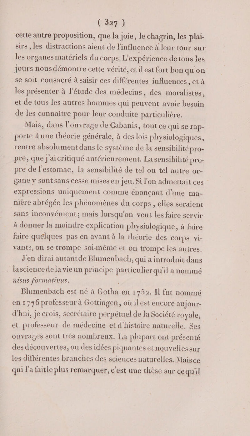 cette autre proposition, que la joie, le chagrin, les plai- sirs , les distractions aient de l’influence à leur tour sur les organes matériels du corps. L'expérience de tous les jours nous démontre cette vérité, et ilest fort bon qu'on se soit consacré à saisir ces différentes influences , et à les présenter à l'étude des médecins, des moralistes, et de tous les autres hommes qui peuvent avoir besoin de les connaître pour leur conduite particulière. Mais, dans l'ouvrage de Cabanis, tout ce qui se rap- porte à une théorie générale, à des lois physiologiques, rentre absolument dans le système de la sensibilité pro- pre, que J aicritiqué antérieurement. La sensibilité pro- pre de l'estomac, la sensibilité de tel ou tel autre or- gane y sont sans cesse mises en jeu. Si l'on admettait ces expressions uniquement comme énonçant d’une ma- nière abrégée les phénomènes du corps , elles seraient sans inconvénient; mais lorsqu'on veut les faire servir à donner la moindre explication physiologique, à faire faire quélques pas en avant à la théorie des COTPS vi- vants, On se trompe soi-même et on trompe les autres. J'en dirai autantde Blumenbach, qui a introduit dans lasciencede la vie un principe particulier qu'il a nommé nisus formativus. Blumenbach est né à ere en 1752. Il fut nommé en 1776 professeur à Gottingen, où ilest encore au Jour- d'hui, je crois, secrétaire perpétuel de la Société royale, et professeur de médecine et d'histoire naturelle. Ses ouvrages sont très nombreux. La plupart ont présenté des découvertes, ou des idées piquantes et nouvellessur les différentes branches des sciences naturelles. Maisce qui l'a faitle plus remarquer, cest une thèse sur ce qu'il