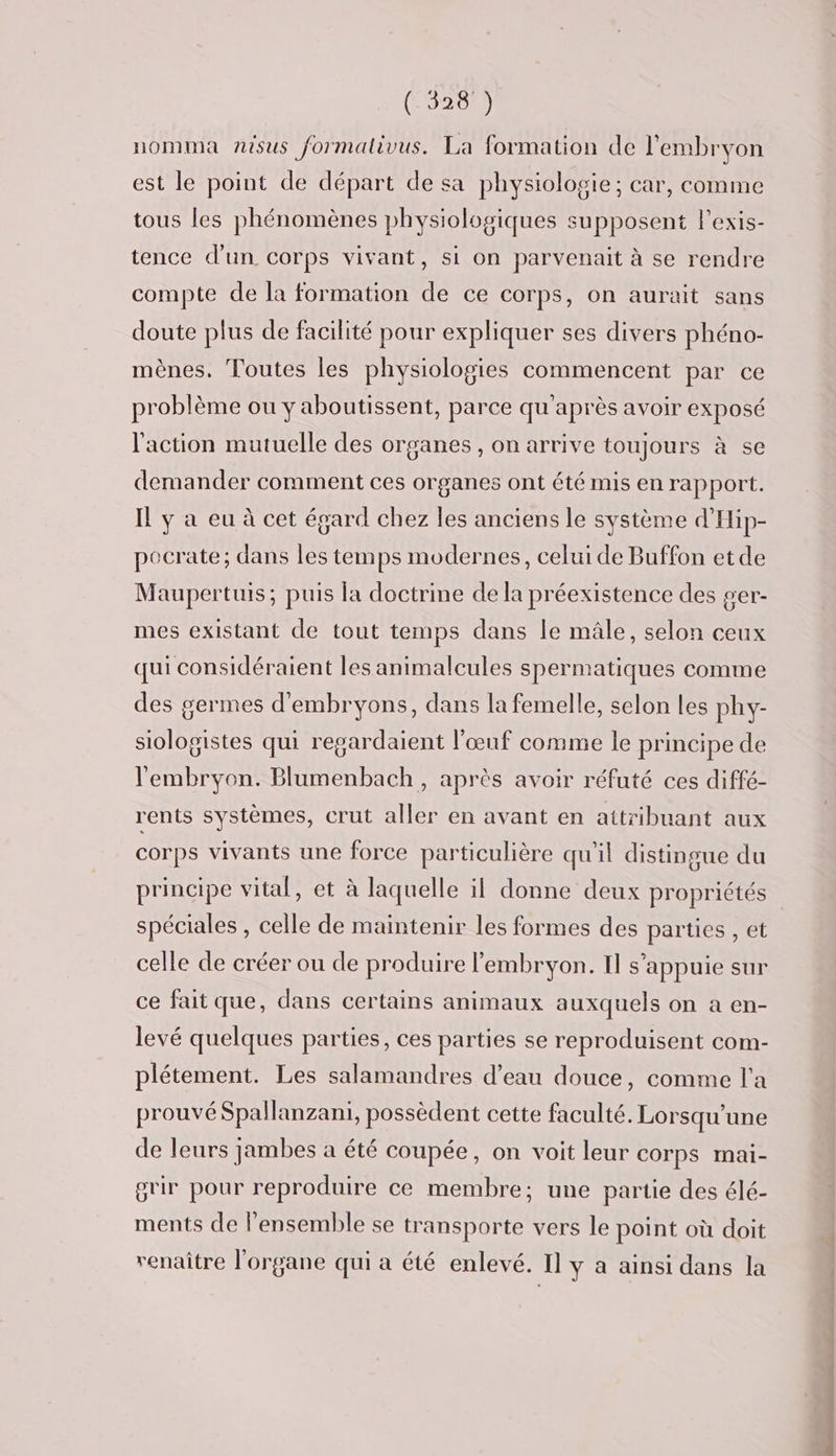 (L5208 nomma nisus formativus. La formation de l'embryon est le point de départ de sa physiologie; car, comme tous les phénomènes physiologiques supposent l'exis- tence d’un corps vivant, si on parvenait à se rendre compte de la formation de ce corps, on aurait sans doute plus de facilité pour expliquer ses divers phéno- mènes. Toutes les physiologies commencent par ce problème ou y aboutissent, parce qu'après avoir exposé l'action mutuelle des organes, on arrive toujours à se demander comment ces organes ont été mis en rapport. Il y à eu à cet égard chez les anciens le système d'Hip- pocrate; dans les temps modernes, celui de Buffon etde Maupertuis; puis la doctrine de la préexistence des ger- mes existant de tout temps dans le mâle, selon ceux qui considéraient les animalcules spermatiques comme des germes d'embryons, dans la femelle, selon Les phy- siologistes qui regardaient l'œuf comme le principe de l'embryon. Blumenbach, après avoir réfuté ces diffé- rents systèmes, crut aller en avant en attribuant aux corps vivants une force particulière qu'il distingue du principe vital, et à laquelle il donne deux propriétés spéciales , celle de maintenir les formes des parties , et celle de créer ou de produire l'embryon. Il s'appuie sur ce fait que, dans certains animaux auxquels on a en- levé quelques parties, ces parties se reproduisent com- plétement. Les salamandres d’eau douce, comme l'a prouvé Spallanzani, possèdent cette faculté. Lorsqu'une de leurs jambes a été coupée, on voit leur COrps mai- grir pour reproduire ce membre; une partie des élé- ments de l'ensemble se transporte vers le point où doit renaître l'organe qui à été enlevé. Il y à ainsi dans la