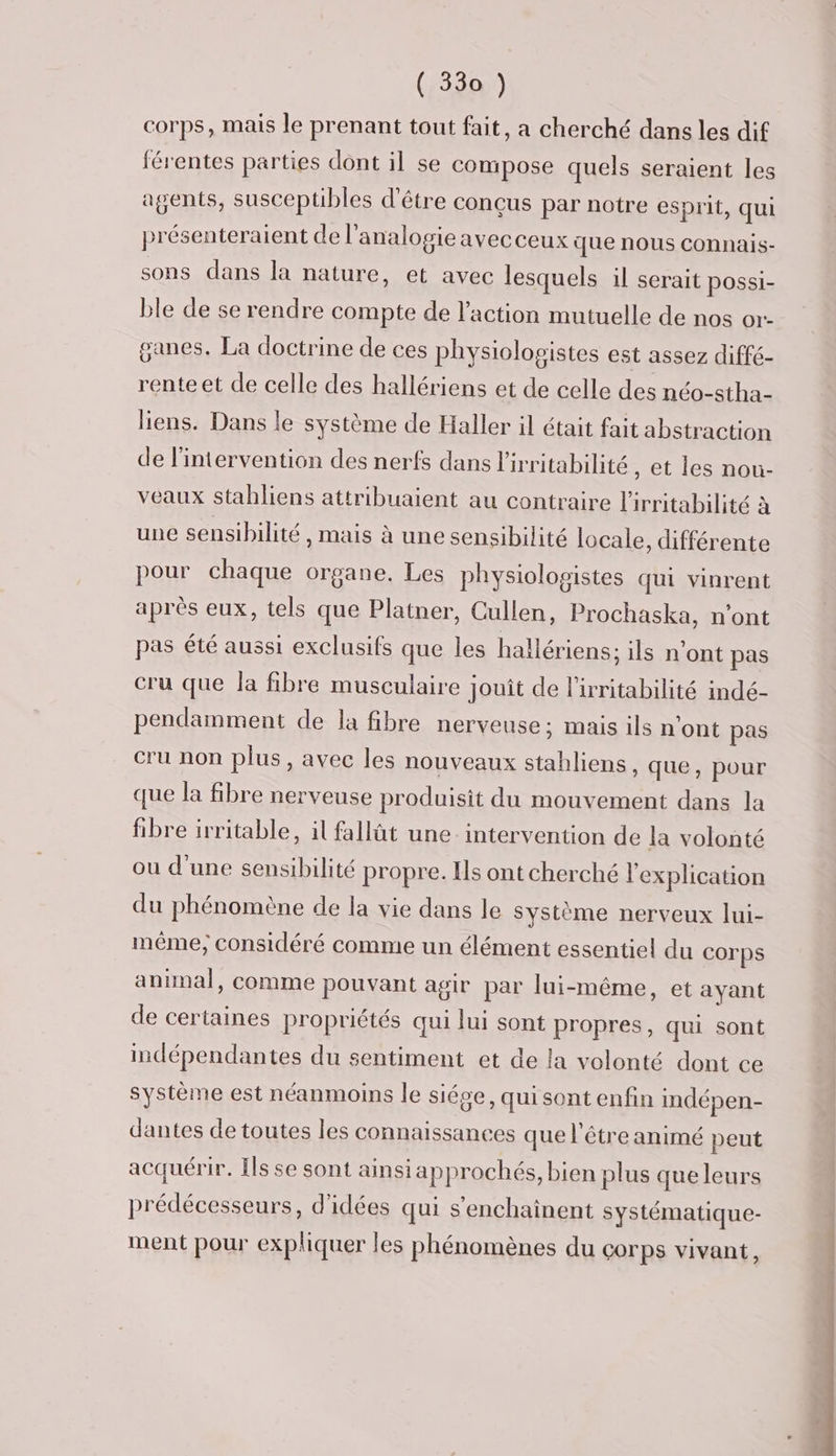 corps, mais le prenant tout fait, a cherché dans les dif férentes parties dont il se compose quels seraient les agents, suscepübles d'être conçus par notre esprit, qui présenteraient de l'analogieavecceux que nous connais- sons dans la nature, et avec lesquels il serait possi- ble de se rendre compte de l’action mutuelle de nos or- ganes, La doctrine de ces physiolopistes est assez diffé- rente et de celle des hallériens et de celle des néo-stha- liens. Dans le système de Haller il était fait abstraction de l'intervention des nerfs dans l'irritabilité , et les nou- veaux stabliens attribuaient au contraire l'irritabilité à une sensibilité, mais à une sensibilité locale, différente pour chaque organe. Les physiolopistes qui vinrent après eux, tels que Platner, Cullen, Prochaska, n'ont pas été aussi exclusifs que les hallériens: ils n'ont pas cru que la fibre musculaire jouit de l'irritabilité indé- pendamment de la fibre nerveuse; mais ils n'ont pas cru non plus, avec les nouveaux stahliens, que, pour que la fibre nerveuse produisit du mouvement dans la fibre irritable, il fallût une. intervention de la volonté ou d’une sensibilité propre. Ils ont cherché l'explication du phénomène de la vie dans le Système nerveux lui- même; considéré comme un élément essentiel du Corps animal, comme pouvant agir par lui-même, et ayant de certaines propriétés qui lui sont propres, qui sont indépendantes du sentiment et de la volonté dont ce système est néanmoins le siése, qui sont enfin indépen- dantes de toutes les connaissances que l'être animé peut acquérir. Îls se sont ainsi approchés, bien plus que leurs prédécesseurs, d'idées qui s’enchainent systématique- ment pour expliquer les phénomènes du corps vivant,