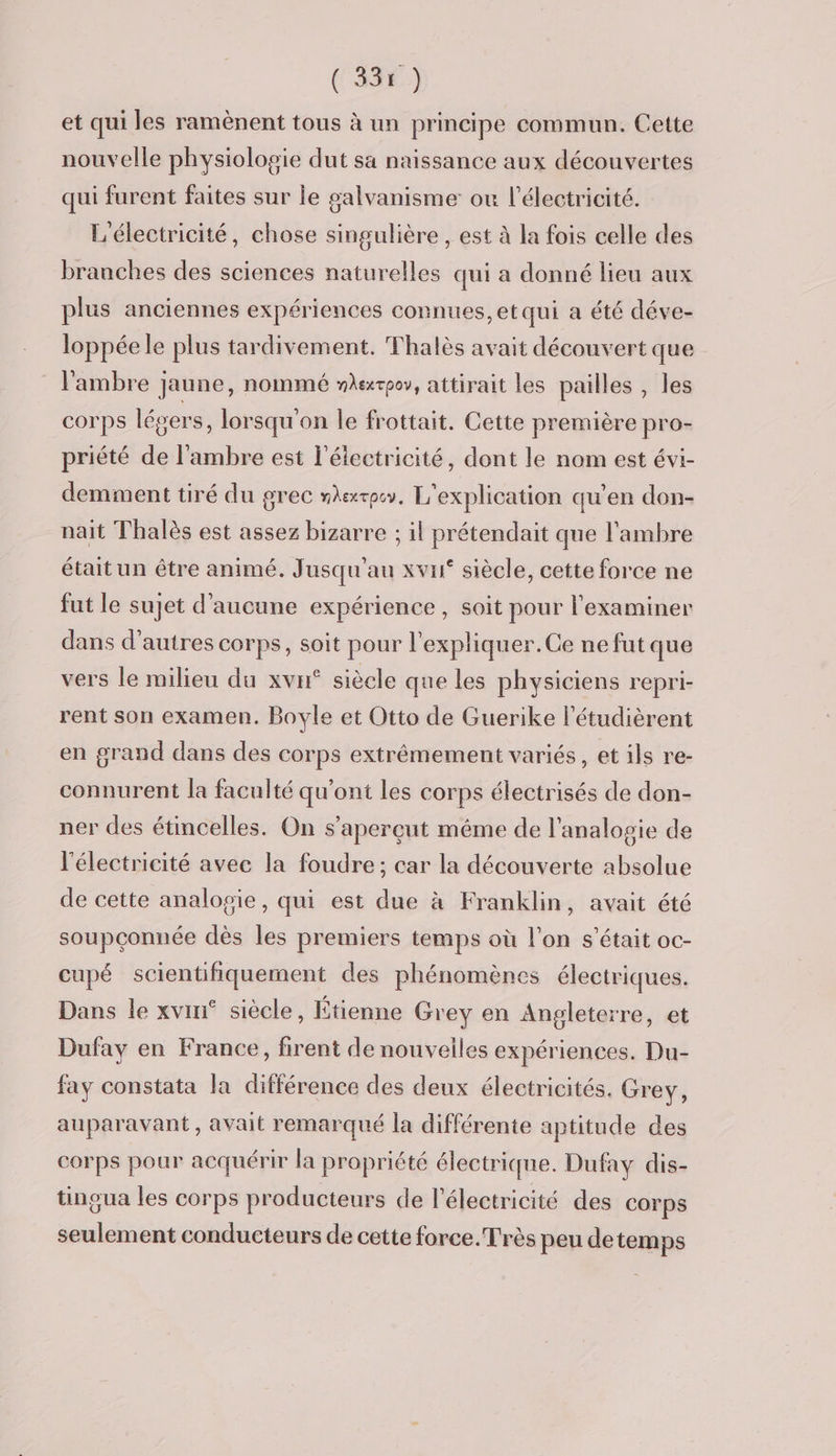 (336) et qui les ramènent tous à un principe commun. Cette nouvelle physiologie dut sa naissance aux découvertes qui furent faites sur le galvanisme ou l'électricité. L'électricité, chose singulière , est à la fois celle des branches des sciences naturelles qui a donné lieu aux plus anciennes expériences connues, etqui a été déve- loppéele plus tardivement. Thalès avait découvert que l'ambre jaune, nommé merpe, attirait les pailles , les corps légers, lorsqu'on le frottait. Cette première pro- priété de l'ambre est l'électricité, dont le nom est évi- demment tiré du grec mexrpe. L'explication qu’en don- nait Thalès est assez bizarre ; il prétendait que l'ambre était un être animé. Jusqu'au xvu° siècle, cette force ne fut le sujet d'aucune expérience , soit pour l'examiner dans d’autres corps, soit pour l'expliquer. Ce ne fut que vers le milieu du xvu° siècle que les physiciens repri- rent son examen. Boyle et Otto de Guerike l'étudièrent en grand dans des corps extrêmement variés, et ils re- connurent la faculté qu'ont les corps électrisés de don- ner des étincelles. On s’aperçut même de l’analosie de l'électricité avec la foudre; car la découverte absolue de cette analogie, qui est due à Franklin, avait été soupçconnée dès les premiers temps où l’on s'était oc- cupé scientifiquement des phénomènes électriques. Dans le xvin° siècle, Étienne Grey en Angleterre, et Dufay en France, firent de nouvelles expériences. Du- fay constata la différence des deux électricités. Grey, auparavant, avait remarqué la différente aptitude des corps pour acquérir la propriété électrique. Dufay dis- tingua les corps producteurs de l'électricité des Corps seulement conducteurs de cette force. Très peu detemps
