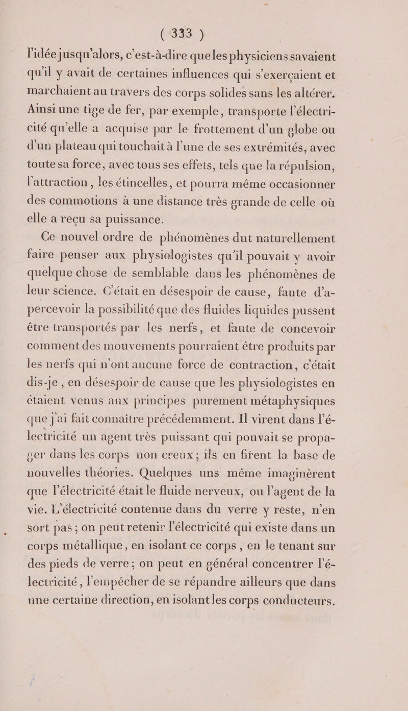 l'idée jusqu'alors, c'est-à-dire queles physiciens savaient qu'il y avait de certaines influences qui s’exerçaient et marchaient au travers des corps solides sans les altérer. Ainsi une tige de fer, par exemple, transporte l'électri- cité qu’elle a acquise par le frottement d’un globe ou d'un plateau qui touchait à l’une de ses extrémités, avec toute sa force, avec tous ses effets, tels que la répulsion, l'attraction , les étincelles, et pourra même occasionner des commotions à une distance très grande de celle où elle a reçu sa puissance. Ce nouvel ordre de phénomènes dut naturellement faire penser aux physiologistes qu'il pouvait y avoir quelque chose de semblable dans les phénomènes de leur science. C'était en désespoir de cause, faute d’a- percevoir la possibilité que des fluides liquides pussent être transportés par les nerfs, et faute de concevoir comment des mouvements pourraient être produits par les nerfs qui n'ont aucune force de contraction, c'était dis-je , en désespoir de cause que les physiologistes en étaient venus aux principes purement métaphysiques que j'ai fait connaître précédemment. Il virent dans l’é- lectricité un agent très puissant qui pouvait se propa- ger dans les corps non creux; ils en firent la base de nouvelles théories. Quelques uns même imaginèrent que l'électricité était le fluide nerveux, ou l'agent de la vie. L’électricité contenue dans du verre y reste, n’en sort pas ; on peut retenir l'électricité qui existe dans un corps métallique, en isolant ce corps, en le tenant sur des pieds de verre ; on peut en général concentrer l’é- leetricité, l'empêcher de se répandre ailleurs que dans une certaine direction, en isolant les corps conducteurs.