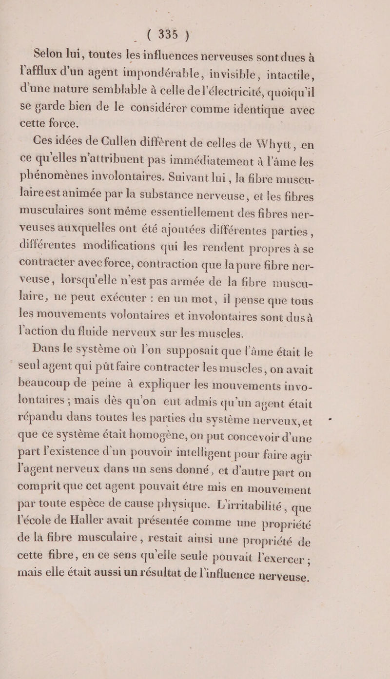 Selon lui, toutes les influences nerveuses sont dues à l'afflux d’un agent impondérable, invisible, intactile, d'une nature semblable à celle de l'électricité, quoiqu'il se garde bien de le considérer comme identique avec cette force. | Ces idées de Cullen diffèrent de celles de Whytt, en ce qu'elles n’attribuent pas immédiatement à l'ame les phénomènes involontaires. Suivant lui, la fibre muscu- laire est animée par la substance nerveuse, et les fibres musculaires sont même essentiellement des fibres ner- veuses auxquelies ont été ajoutées différentes parties, différentes modifications qui les rendent propres à se contracter avec force, contraction que la pure fibre ner- veuse, lorsqu'elle n'est pas armée de la fibre muscu- laire, ne peut exécuter : en un mot, il pense que tous les mouvements volontaires et involontaires sont dus à l'action du fluide nerveux sur les muscles. Dans le système où l’on supposait que l'âme était le seul agent qui pût faire contracter les muscles, on avait beaucoup de peine à expliquer les mouvements invo- lontaires ; mais dès qu'on eut admis qu'un agent était répandu dans toutes les parties du système nerveux, et que ce système était homogène, on put concevoir d’une part l'existence d'un pouvoir intelligent pour faire agir l'agent nerveux dans un sens donné, et d'autre part on comprit que cet agent pouvait être mis en mouvement par toute espèce de cause physique. L'irritabilité , que l'école de Haller avait présentée comme une propriété de la fibre musculaire , restait ainsi une propriété de cette fibre, en ce sens qu’elle seule pouvait l'exercer ; mais elle était aussi un résultat de l'influence nerveuse.