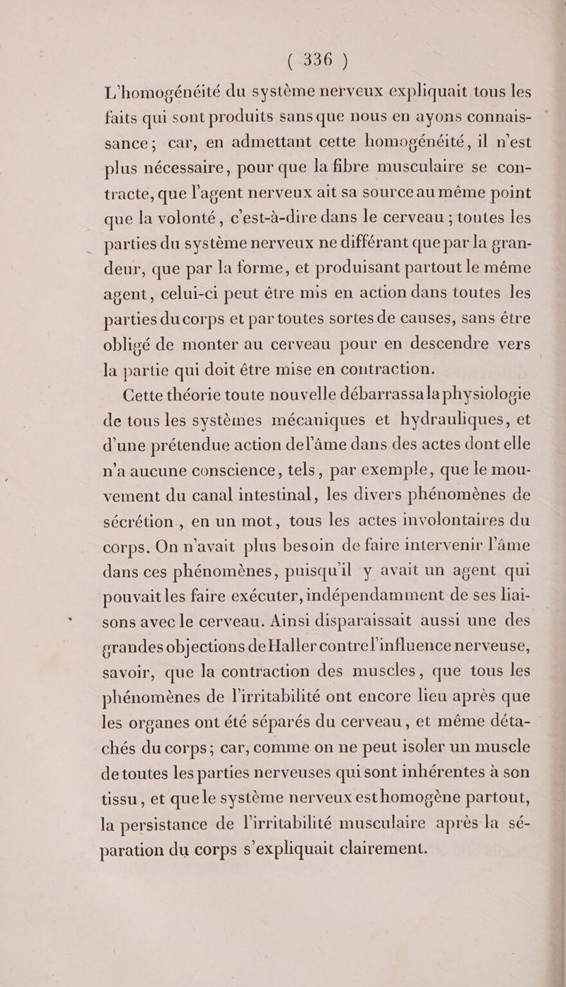 L'homogénéité du système nerveux expliquait tous les faits qui sont produits sans que nous en ayons COnnaIs- sance; car, en admettant cette homogénéité, il n’est plus nécessaire, pour que la fibre musculaire se con- tracte, que l'agent nerveux ait Sa source au même point que la volonté, c'est-à-dire dans le cerveau ; toutes les parties du système nerveux ne différant que par la gran- deur, que par la forme, et produisant partout le même agent, celui-ci peut être mis en action dans toutes les parties du corps et par toutes sortes de causes, sans être obligé de monter au cerveau pour en descendre vers la partie qui doit être mise en contraction. Cette théorie toute nouvelle débarrassala physiologie de tous les systèmes mécaniques et hydrauliques, et d'une prétendue action del’âme dans des actes dont elle n’a aucune conscience, tels, par exemple, que le mou- vement du canal intestinal, les divers phénomènes de sécrétion , en un mot, tous les actes involontaires du corps. On n'avait plus besoin de faire intervenir l’âme dans ces phénomènes, puisqu'il ÿ avait un agent qui pouvait les faire exécuter, indépendamment de ses liai- sons avec le cerveau. Ainsi disparaissait aussi une des grandes objections de Haller contrel'influence nerveuse, savoir, que la contraction des muscles, que tous les phénomènes de l’'irritabilité ont encore lieu après que les organes ont été séparés du cerveau, et même déta- chés du corps; car, comme on ne peut isoler un muscle de toutes les parties nerveuses qui sont inhérentes à son tissu , et que le système nerveux esthomogène partout, la persistance de l'irritabilité musculaire après la sé- paration du corps s’expliquait clairement.