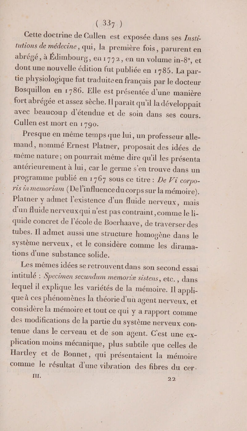 Cette doctrine de Cullen est exposée dans ses /nsti- lutions de médecine, qui, la première fois, parurent en abrégé, à Édimbourg, enr 792, en un volume in-8°, et dont une nouvelle édition fut publiée en 1785. La par- tie physiologique fut traduiteen français par le docteur Bosquillon en 1786. Elle est présentée d'une manière fort abrégée et assez sèche. Il paraît qu'il la développait avec beaucoup d’étendue et de soin dans ses cours. Cullen est mort en 1790. Presque en même temps que lui, un professeur alle- mand, nommé Ernest Platner, proposait des idées de même nature; On pourrait méme dire qu'il les présenta antérieurement à lui, car le germe s'en trouve dans un programme publié en 1767 sous ce titre : De Pi Corpo- ris in memoriam (Del’influence du corps sur la mémoire). Piatner y admet l'existence d'un fluide nerveux, mais d'un fluide nerveux qui n'est pas contraint, comme le li- quide concret de l'école de Boerhaave, de traverser des tubes. Il admet aussi une structure homosène dans le système nerveux, et le considère comme les dirama- üons d’une substance solide. Les mêmes idées se retrouvent dans son second essai intitulé : Specimen secundum memoriæ sistens, etc., dans lequel il explique les variétés de la mémoire. Il appli- que à ces phénomènes la théorie d'un agent nerveux, et considère la mémoire et tout ce Qui y a rapport comme des modifications de la partie du Système nerveux con- tenue dans le cerveau et de son agent. C'est une ex- phcation moins mécanique, plus subtile que celles de Hartley et de Bonnet, qui présentaient la mémoire comme le résultat d'une vibration des fibres du cer. IT. 22