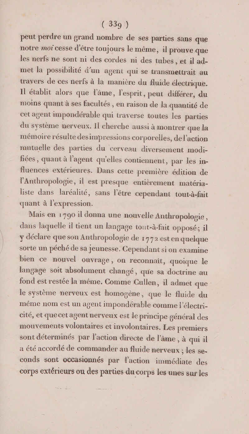 ( 539 ) peut perdre un grand nombre de ses parties sans que notre mot cesse d'être toujours le même, il prouve que les nerfs ne sont ni des cordes ni des tubes , et il ad- met la possibilité d’un agent qui se transmettrait au travers de ces nerfs à la manière du fluide électrique. Il établit alors que l'âme, l'esprit, peut différer, du moins quant à ses facultés , en raison de la quantité de cet agent impondérable qui traverse toutes les parties du système nerveux. Il cherche aussi à montrer que la mémoire résulte des impressions corporelles, del'action mutuelle des parties du cerveau diversement modi- fiées , quant à l'agent qu’elles contiennent, par les in- fluences extérieures. Dans cette première édition de l'Anthropologie, il est presque entièrement matéria- liste dans laréalité, sans l'être cependant tout-à-fait quant à l'expression. Mais en 1790 il donna une nouvelle Anthropologie , dans laquelle il tient un langage tout-à-fait opposé; 1l y déclare que son Anthropologie de 1772 esten quelque sorte un péché de sa jeunesse. Cependant si on examine bien ce nouvel ouvrage, on reconnaît, quoique le langage soit absolument changé, que sa doctrine au fond est restée la même. Comme Cullen, il admet que le système nerveux est homogène, que le fluide du même nom est un agent impondérable comme l’électri- cité, et que cet agent nerveux est le principe général des mouvements volontaires et involontaires. Les premiers sont déterminés par l’action directe de l'âme , à qui il a été accordé de commander au fluide nerveux ; les se. conds sont occasionnés par l’action immédiate des corps extérieurs où des parties du corps les unes sur les
