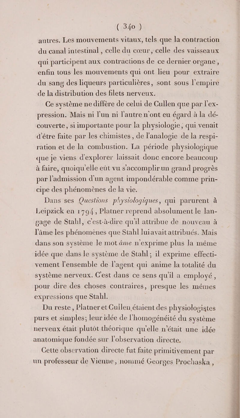 autres. Les mouvements vitaux, tels que la contraction du canal intestinal , celle du cœur, celle des vaisseaux qui participent aux contractions de ce dernier organe, enfin tous les mouvements qui ont lieu pour extraire du sang des liqueurs particulières, sont sous l'empire de la distribution des filets nerveux. Ce système ne diffère de celui de Cullen que par l'ex- pression. Mais ni l'un ni l’autre n ont eu égard à la dé- couverte, si importante pour la physiologie, qui venait d'être faite par les chimistes, de l’analogie de la respi- ration et de la combustion. La période physiologique que je viens d'explorer laissait donc encore beaucoup à faire, quoiqu elle eût vu s’'accomplir un grand progrès par l'admission d'un agent impondérable comme prin- cipe des phénomènes de la vie. Dans ses Questions physiologiques, qui parurent à Leipzick en 1794, Platner reprend absolument le lan- gage de Stahl, c'est-à-dire qu'il attribue de nouveau à l'âme les phénomènes que Stahl Juiavait attribués. Mais dans son système le mot dme n'exprime plus la même idée que dans le système de Stahl; il exprime effecti- vement l'ensemble de l'agent qui anime la totalité du système nerveux. C'est dans ce sens qu'il a employé, pour dire des choses contraires, presque les mêmes expressions que Stahl. Du reste, Platner et Cullen étaient des physiolosistes purs et simples; leur idée de l'homogénéité du système nerveux était plutôt théorique qu'elle n’était une idée anatomique fondée sur l'observation directe. Cette observation directe fut faite primitivement par un professeur de Vienne, nommé Georges Prochaska ,
