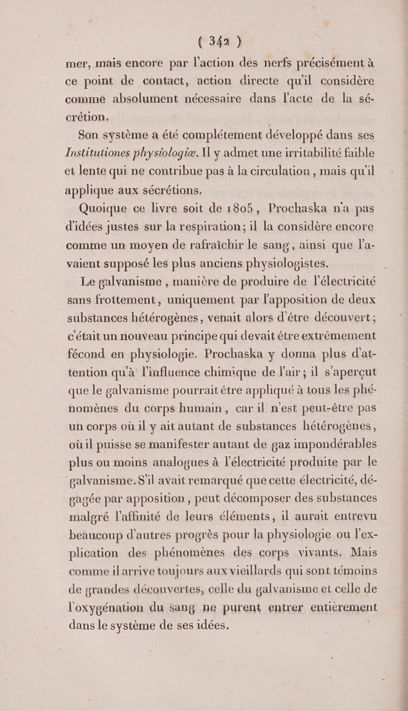 mer, mais encore par l'action des nerfs précisément à ce point de contact, action directe quil considère comme absolument nécessaire dans l'acte de la sé- crétion. | Son système a été complétement développé dans ses Institutiones physiologie. y admet une irritabilité faible et lente qui ne contribue pas à la circulation , mais qu'il applique aux sécrétions. Quoique ce livre soit de 1805, Prochaska na pas d'idées justes sur la respiration; il la considère encore comme un moyen de rafraîchir le sang, ainsi que l'a- vaient supposé les plus anciens physiologistes. Le galvanisme , manière de produire de l'électricité sans frottement, uniquement par l'apposition de deux substances hétérogènes, venait alors d'être découvert; c'était un nouveau principe qui devait être extrémement fécond en physiologie. Prochaska y donna plus d'at- tention qu'à l'influence chimique de l'air; il s'aperçut que le galvanisme pourrait être appliqué à tous les phé- nomènes du corps humain, car il nest peut-être pas un corps où il y ait autant de substances hétérogènes, où il puisse se manifester autant de gaz impondérables plus ou moins analogues à l'électricité produite par le ‘galvanisme.$il avait remarqué que cette électricité, dé- gagée par apposition , peut décomposer des substances malgré l’affinité de leurs éléments, il aurait entrevu beaucoup d’autres progrès pour la physiologie ou l'ex- plication des phénomènes des corps vivants. Mais comme il arrive toujours aux vieillards qui sont témoins de grandes découvertes, celle du galvanisme et celle de l'oxygénation du sang ne purent entrer entièrement dans le système de ses idées.