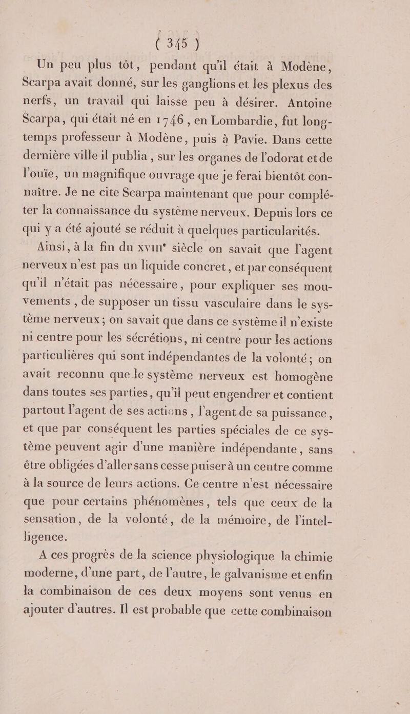 Un peu plus tôt, pendant qu'il était à Modène, Scarpa avait donné, sur les ganglions et les plexus des nerfs, un travail qui laisse peu à désirer. Antoine Scarpa, qui était né en 1746, en Lombardie, fut long- temps professeur à Modène, puis à Pavie. Dans cette dernière ville il publia , sur les organes de l’odorat etde l'ouïe, un magnifique ouvrage que je ferai bientôt con- naître. Je ne cite Scarpa maintenant que pour complé- ter la connaissance du système nerveux. Depuis lors ce qui y a été ajouté se réduit à quelques particularités. Ainsi, à la fin du xvini° siècle on savait que l'agent nerveux n est pas un liquide concret, et par conséquent quil n'était pas nécessaire, pour expliquer ses mou- vements , de supposer un tissu vasculaire dans le SYS- tème nerveux; On savait que dans ce système il n'existe ni centre pour les sécrétions, ni centre pour les actions particulières qui sont indépendantes de la volonté; on avait reconnu que le système nerveux est homogène dans toutes ses parties, qu'il peut engendrer et contient partout l'agent de ses actions, l'agent de sa puissance, et que par conséquent les parties spéciales de ce SYS- tème peuvent agir d'une manière indépendante, sans être obligées d’aller sans cesse puiser à un centre comme à la source de leurs actions. Ce centre n’est nécessaire que pour certains phénomènes, tels que ceux de la sensation, de la volonté, de la mémoire, de l’intel- higence. A ces progrès de la science physiologique la chimie moderne, d’une part, de l’autre, le galvanisme et enfin la combinaison de ces deux moyens sont venus en ajouter d'autres. Il est probable que cette combinaison