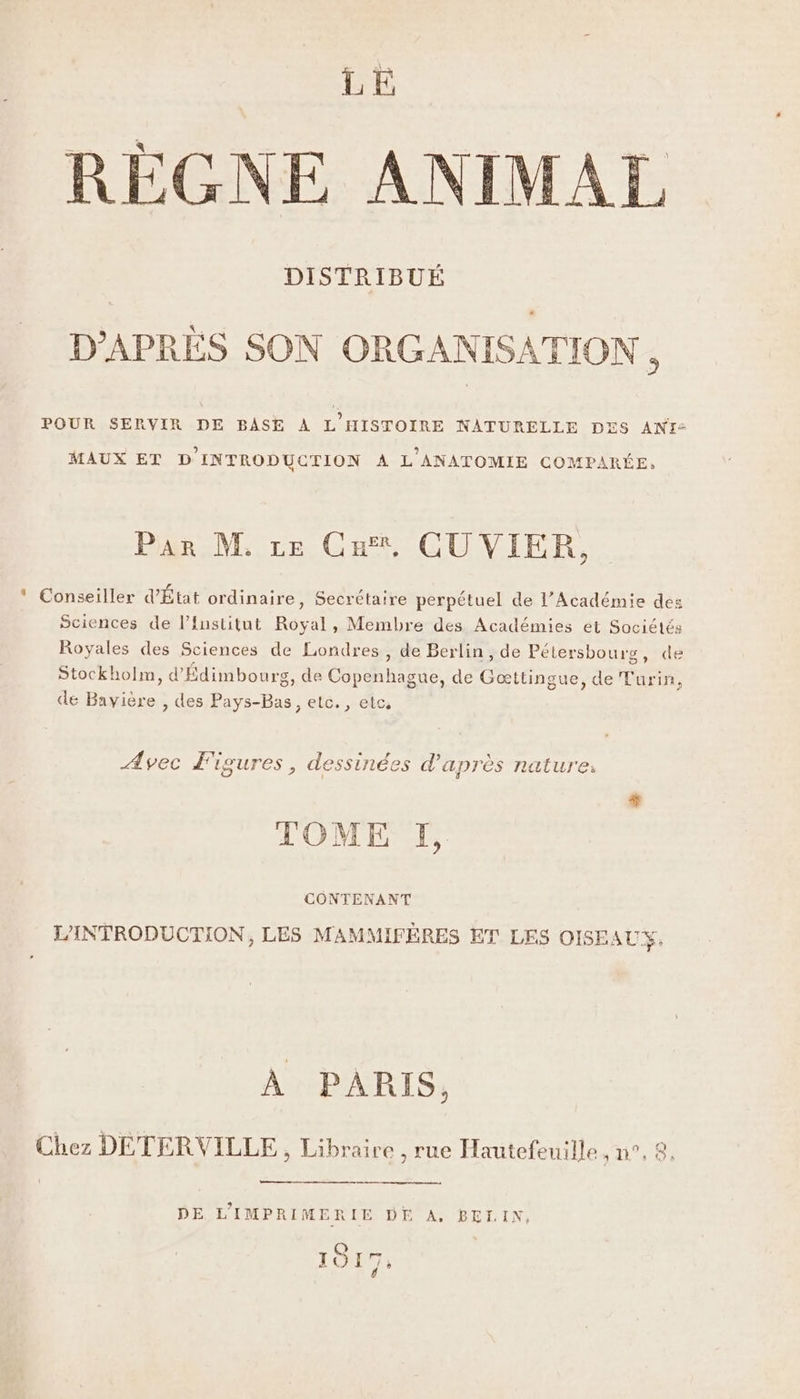 LE REÉGNE ANIMAL DISTRIBUÉ D'APRÈS SON ORGANISATION, POUR SERVIR DE BASE À L’HISTOIRE NATURELLE DES ANT: MAUX ET D'INTRODUCTION À L'ANATOMIE COMPARÉE, Par M, re Ca, CU VIER, * Conseiller d'État ordinaire, Secrétaire perpétuel de l’Académie des Sciences de l’Institut Royal, Membre des Académies et Sociétés Royales des Sciences de Londres , de Berlin, de Pétersbourg, de Stockholm, d'Édimbourg, de Copenhague, de Gæœttingue, de Turin, de Bavière , des Pays-Bas, etc., etc, Avec Figures, dessinées d'après nature. TOME I, CONTENANT L'INTRODUCTION, LES MAMMIFÈRES ET LES OISEAUX, À PARIS, Chez DETERVILLE, Libraire , rue Hautefeuille 1 9 DE L'IMPRIMERIE DE A. BELIN, 1017: