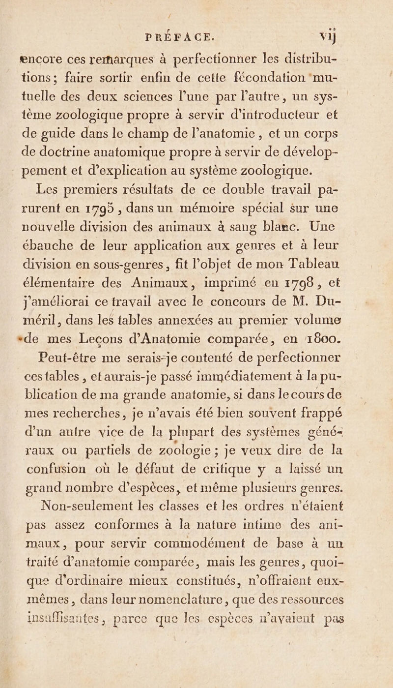 { PRÉFACE. vi] encore ces remarques à perfectionner les distribu- tions; faire sortir enfin de cette fécondation ‘mu- tuelle des deux sciences l’une par l’autre, un sys- ième zoologique propre à servir d’introducteur et de guide dans le champ de l'anatomie , et un corps de doctrine anatomique propre à servir de dévelop- pement et d'explication au système zoologique. Les premiers résultats de ce double travail pa- rurent en 1799 , dans un mémoire spécial sur une nouvelle division des animaux à sang blanc. Une ébauche de leur application aux genres et à leur division en sous-genres, fit l’objet de mon Tableau élémentaire des Animaux, imprimé en 1706, et j'améliorai ce travail avec le concours de M. Du- méril, dans les tables annexées au premier volume +de mes Lecons d'Anatomie comparée, en 1600. Peut-être me serais-je contenté de perfectionner ces tables , et aurais-je passé immédiatement à la pu- blication de ma grande anatomie, si dans le cours de mes recherches, je n’avais été bien souvent frappé d’un autre vice de la plupart des systèmes géné- raux ou partiels de zoologie ; je veux dire de la confusion où le défaut de critique y a laissé un grand nombre d'espèces, et même plusieurs genres. Non-seulement les classes et les ordres n’étaient pas assez conformes à la nature intime des ani- maux, pour servir commodément de base à un traité d'anatomie comparée, mais les genres, quoi- que d'ordinaire mieux constitués, n’offraient eux- mêmes, dans leur nomenclature, que des ressources insufisantes, parce que les espèces n'avaient pas