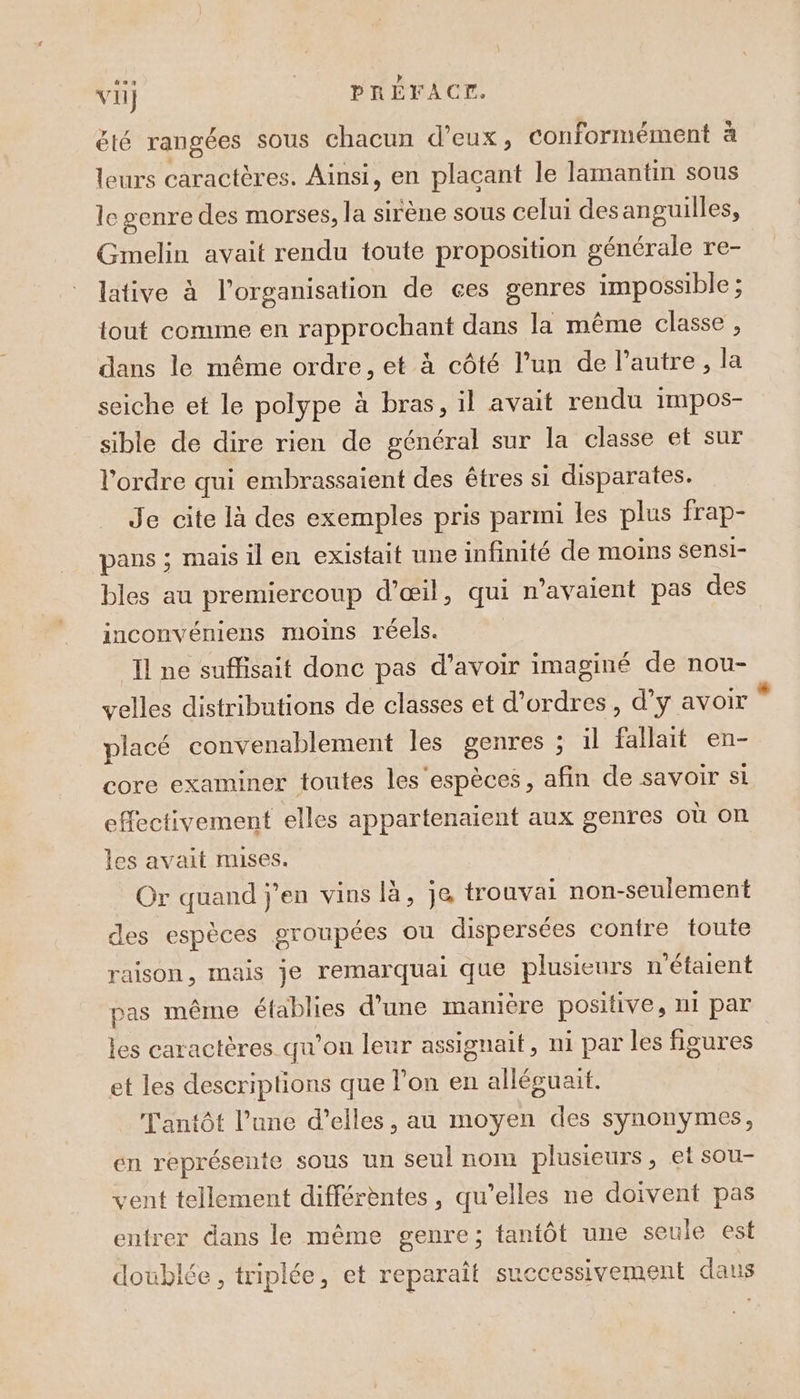 vi} __ PRÉFACE. été rangées sous chacun d'eux, conformément à leurs caractères. Ainsi, en plaçant le lamantin sous le genre des morses, la sirène sous celui desanguilles, Gmelin avait rendu toute proposition générale re- lative à l’organisation de ces genres impossible ; tout comme en rapprochant dans la même classe , dans le même ordre, et à côté l’un de l’autre, la seiche et le polype à bras, il avait rendu impos- sible de dire rien de général sur la classe et sur l'ordre qui embrassaient des êtres si disparates. Je cite là des exemples pris parmi les plus frap- pans ; mais il en existait une infinité de moins sensi- bles au premiercoup d'œil, qui ravaient pas des inconvéniens moins réels. Il ne suffisait donc pas d’avoir imaginé de nou- velles distributions de classes et d'ordres, d’y avoir placé convenablement les genres ; il fallait en- core examiner toutes les espèces, afin de Savoir Si effectivement elles appartenaient aux genres où on les avait mises. Or quand j'en vins là, je trouvai non-seulement des espèces groupées ou dispersées contre toute raison, mais je remarquai que plusieurs n'étaient pas même établies d'une manière positive, ni par les caractères qu'on leur assignait, ni par les figures et les descriptions que l’on en alléguaut. Tantôt l’une d’elles, au moyen des synonymes, en représente sous un seul nom plusieurs, et sou- vent tellement différèntes, qu’elles ne doivent pas entrer dans le même genre; tantôt une seule est doublée, triplée, et reparaît suecessivement dans