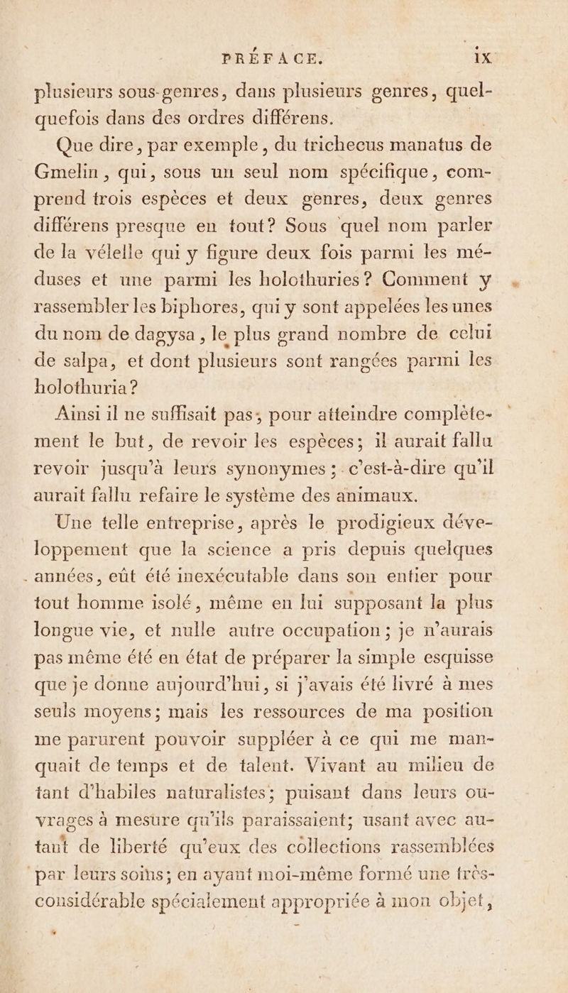 plusieurs sous-genres, dans plusieurs genres, quel- quefois dans des ordres différens. Que dire, par exemple, du trichecus manatus ie Gmelin , qui, sous un seul nom spécifique, com- prend trois espèces et deux genres, deux genres différens presque en tout? Sous quel nom parler de la vélelle qui y figure deux fois parmi les mé- duses et une parmi les holothuries ? Comment y rassembler les biphores, qui y sont appelées les unes du nom de dagysa , le plus grand nombre de celui de salpa, et dont plusieurs sont rangées parmi les holothuria ? | Ainsi il ne suffisait pas; pour atteindre complète- ment le but, de revoir les espèces; il aurait fallu revoir jusqu'à leurs synonymes ;. c’est-à-dire qu’il aurait fallu refaire le système des animaux. Une telle entreprise, après le prodigieux déve- loppement que la science a pris depuis quelques années, eût été inexécutable dans son entier pour tout homme isolé, même en lui supposant la plus longue vie, et nulle autre occupation; je n’aurais pas même été en état de préparer la simple esquisse que je donne aujourd’hui, si j'avais été livré à mes seuls moyens; mais les ressources de ma position me parurent pouvoir suppléer à ce qui me man- quait de temps et de talent. Vivant au milieu de tant d’habiles naturalistes; puisant dans leurs ou- vrages à mesure qu'ils paraissaient; usant avec au- taut de liberté qu'eux des collections rassemblées par leurs soins; en ayant moi-même formé une fres- considérable spécialement appropriée à mon objet, 2