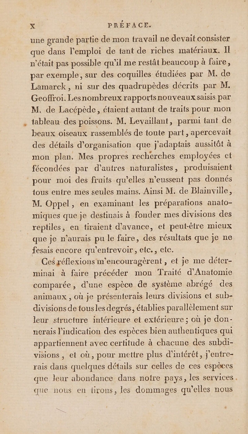 une grande partie de mon travail ne devait consister que dans l'emploi de tant de riches matériaux. I n’était pas possible qu’il me restât beaucoup à faire, par exemple, sur des coquilles étudiées par M. de Lamarck, ni sur des quadrupèdes décrits par M. Geoffroi. Lesnombreux rapports nouveaux saisis par M. de Lacépède, étaient autant de traits pour mon tableau des poissons. M. Levaillant, parmi tant de beaux oiseaux rassemblés de toute part, apercevait des détails d’organisation que j'adaptais aussitôt à mon plan. Mes propres recherches employées et fécondées par d’autres naturalistes, produisaient pour moi des fruits qu’elles n’eussent pas donnés tous entre mes seules mains. Ainsi M. de Blainville, M. Oppel, en examinant les préparations anato- miques que je destinais à fonder mes divisions des reptiles, en tiraient d'avance, et peut-être mieux que je n’aurais pu le faire, des résultats que je ne fesais encore qu’entrevoir , etc., etc. | Ces réflexions m’encouragèrent , et je me déter- minai à faire précéder mon Traité d'Anatomie comparée, d’une espèce de système abrégé des animaux , où je présenterais leurs divisions et sub- divisions de tousles degrés, établies parallèlement sur leur structure intérieure et extérieure ; où je don- nerais l'indication des espèces bien authentiques qui appartiennent avec certitude à chacune des subdi- visions, et où, pour mettre plus d'intérêt, } entre- rais dans quelques détails sur celles de ces espèces que leur abondance dans notre pays, les services. que nous en tirons, les dommages qu’elles nous