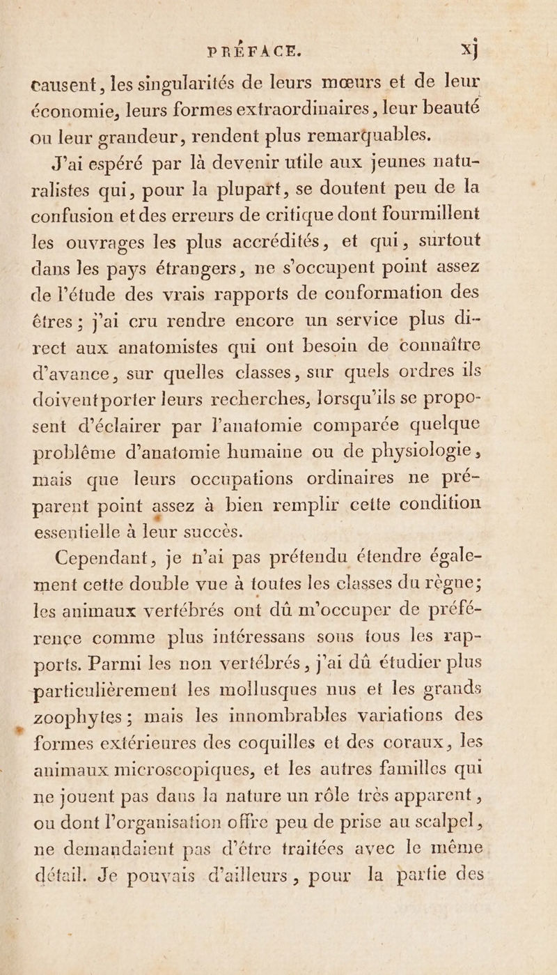 causent, les singularités de leurs mœurs et de leur économie, leurs formes extraordinaires, leur beauté ou leur grandeur, rendent plus remarquables. J'ai espéré par là devenir utile aux jeunes natu- ralistes qui, pour la plupart, se doutent peu de la confusion et des erreurs de critique dont fourmillent les ouvrages les plus accrédités, et qui, surtout dans les pays étrangers, ne s'occupent point assez de l'étude des vrais rapports de conformation des êtres ; j'ai cru rendre encore un service plus di-- rect aux anatomistes qui ont besoin de connaïtre d'avance, sur quelles classes, sur quels ordres 1ls doiventporter leurs recherches, lorsqu'ils se propo- sent d'éclairer par l'anatomie comparée quelque problême d’anatomie humaine ou de physiologie, mais que leurs occupations ordinaires ne pré- parent point assez à bien remplir cette condition essentielle à leur succes. Cependant, je n'ai pas prétendu étendre égale- ment cette double vue à toutes les classes du règne; les animaux vertébrés ont dû m'occuper de préfé- rence comme plus intéressans sous fous les rap- ports. Parmi les non vertébrés, j'ai dû étudier plus particulièrement les mollusques nus et Îles grands zoophytes; mais les innombrables variations des formes extérieures des coquilles et des coraux, les animaux microscopiques, et les autres familles qui ne jouent pas dans la nature un rôle très apparent, ou dont l’organisation offre peu de prise au scalpel, ne demandaient pas d’être traitées avec le même détail. Je pouvais d’ailleurs, pour la partie des