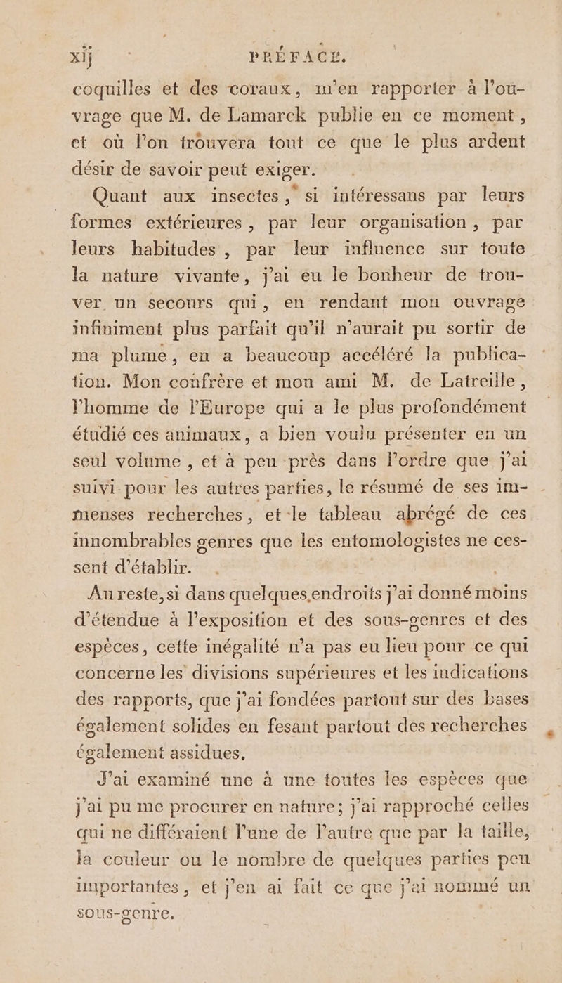 Ra à PRÉFACE. coquilles et des coraux, m'en rapporter à l’ou- vrage que M. de Lamarck publie en ce moment, et où l’on trouvera tout ce que le plus ardent désir de savoir peut exiger. Quant aux insectes , si intéressans par leurs formes extérieures, par leur organisation, par leurs habitudes , par leur influence sur toute la nature vivante, j'ai eu le bonheur de trou- ver un secours qui, en rendant mon ouvrage infiniment plus parfait qu'il n'aurait pu sortir de ma plume, en a beaucoup accéléré la publica- tion. Mon confrère et mon ami M. de Latreille, l’homme de l'Europe qui a le plus profondément étudié ces animaux, a bien voulu présenter en un seul volume , et à peu près dans l’ordre que j'ai suivi pour les autres parties, le résumé de ses im- menses recherches, et le tableau abrégé de ces imnombrables genres que les entomologistes ne ces- sent d'établir. Au reste, si dans quelques.endroits j'ai donné moins d'étendue à l'exposition et des sous-genres et des espèces, cette inégalité n’a pas eu lieu pour ce qui concerne les divisions supérieures et les indications des rapports, que j'ai fondées partout sur des bases également solides en fesant partout des recherches également assidues, J'ai examiné une à une toutes les espèces que j'ai pu me procurer en nature; j'ai rapproché celles qui ne différaient l’une de l’autre que par la taille, la couleur ou le nombre de quelques parties peu importantes, et j'en ai fait ce que j'ai nomIné UN sous-genre.