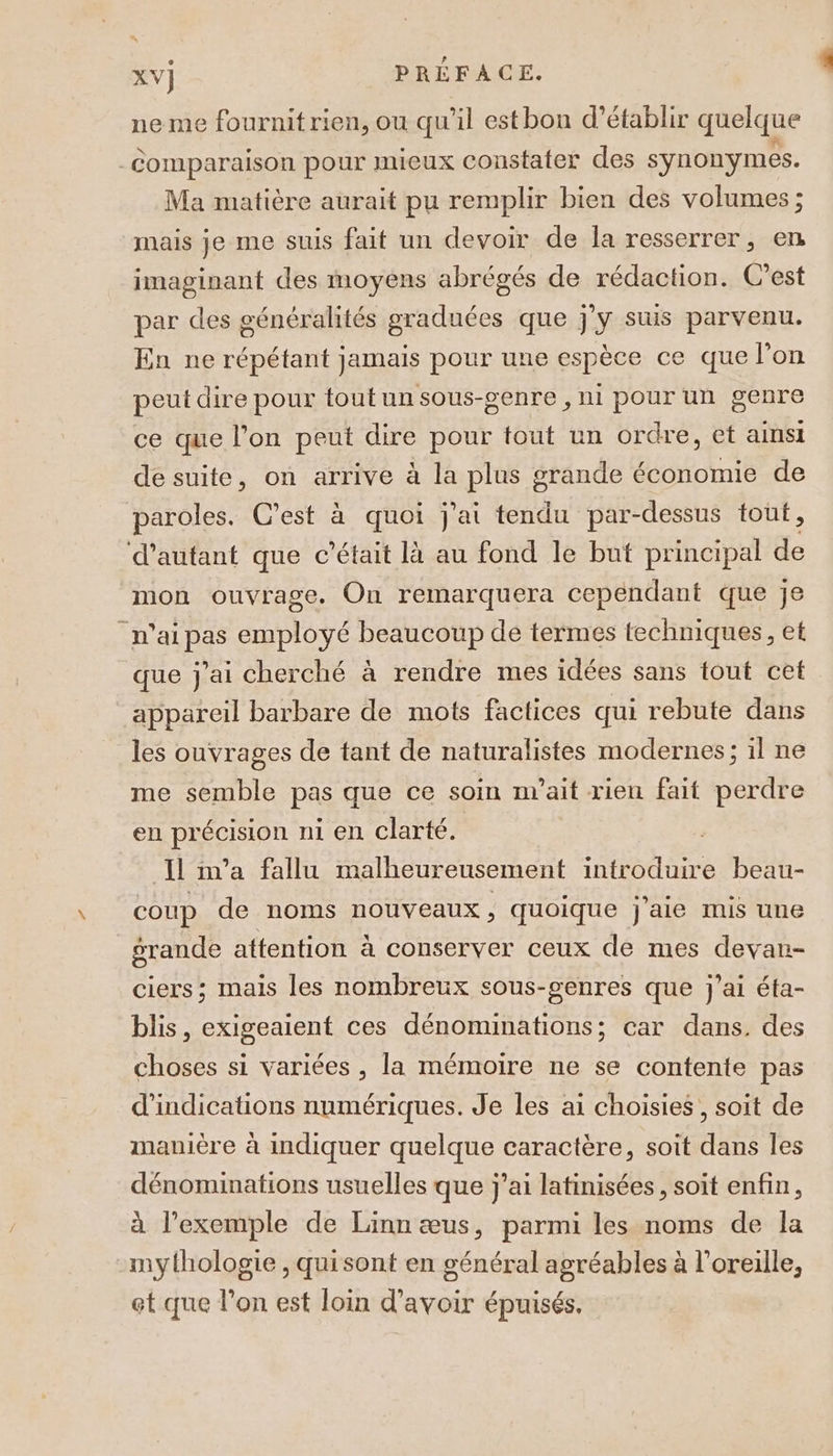 ne me fournit rien, ou qu’il est bon d’établir quelque Comparaison pour mieux constater des synonymes. Ma matière aurait pu remplir bien des volumes ; mais je me suis fait un devoir de la resserrer, en imaginant des moyens abrégés de rédaction. C’est par des généralités graduées que j'y suis parvenu. En ne répétant jamais pour une espèce ce que l'on peut dire pour tout un sous-genre , ni pour un genre ce que l’on peut dire pour tout un ordre, et ainsi de suite, on arrive à la plus grande économie de paroles. C’est à quoi j'ai tendu par-dessus tout, d'autant que c'était là au fond le but principal de mon ouvrage. On remarquera cependant que je n'ai pas employé beaucoup de termes techniques, et que j'ai cherché à rendre mes idées sans tout cet appareil barbare de mots factices qui rebute dans les ouvrages de tant de naturalistes modernes; il ne me semble pas que ce soin m’ait rien fait perdre en précision ni en clarté. Il ma fallu malheureusement introduire beau- coup de noms nouveaux, quoique j'aie mis une grande attention à conserver ceux de mes devan- ciers ; mais les nombreux sous-senres que j'ai éta- blis, exigeaient ces dénomunations; car dans. des choses si variées , la mémoire ne se contente pas d'indications numériques. Je les ai choisies, soit de manière à indiquer quelque caractère, soit dans les dénominations usuelles que j'ai latinisées, soit enfin, à l’exemple de Linn æus, parmi les noms de la mythologie, quisont en général agréables à l’oreille, et que l’on est loin d’avoir épuisés,