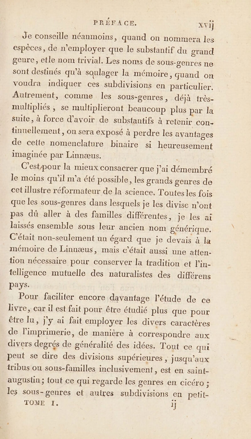 __ PRÉFACE. XVI] Je conseille néanmoins, quand on nommera les espèces, de n’employer que le substantif du grand seure, etle nom trivial. Les noms de sous-cenres ne sont destinés qu’à soulager la mémoire, Guand on voudra indiquer ces subdivisions en particulier. Autrement, comme les sous-genres, déjà très- multipliés ; se multiplieront beaucoup plus par la Suite, à force d’avoir de substantifs à retenir con- tinuellement, on sera exposé à perdre les avantages de cette nomenclature binaire si heureusement imaginée par Linnæus. C’estpour la mieux consacrer que j'ai démembré le moins qu’il m'a été possible, les grands genres de cetillustre réformateur de la science. Toutes les fois que les sous-genres dans lesquels je les divise n’ont pas dû aller à des familles différentes, je les ai laissés ensemble sous leur ancien nom générique. C'était non-seulement un égard que Je devais à la mémoire de Linnæus, mais c'était aussi une atten- tion nécessaire pour conserver la tradition et l’in- telligence mutuelle des naturalistes des différens pays. Pour faciliter encore davantage l'étude de ce livre, car il est fait pour être étudié plus que pour être lu, j'y ai fait employer les divers caractères de l'imprimerie, de manière à correspondre aux divers degrés de généralité des idées. Tout ce qui peut se dire des divisions supérieures , jusqu'aux tribus ou sous-familles inclusivement , est en saint- augustin ; fout ce qui regarde les genres en cicéro ; les sous-genres et autres subdivisions en petit-