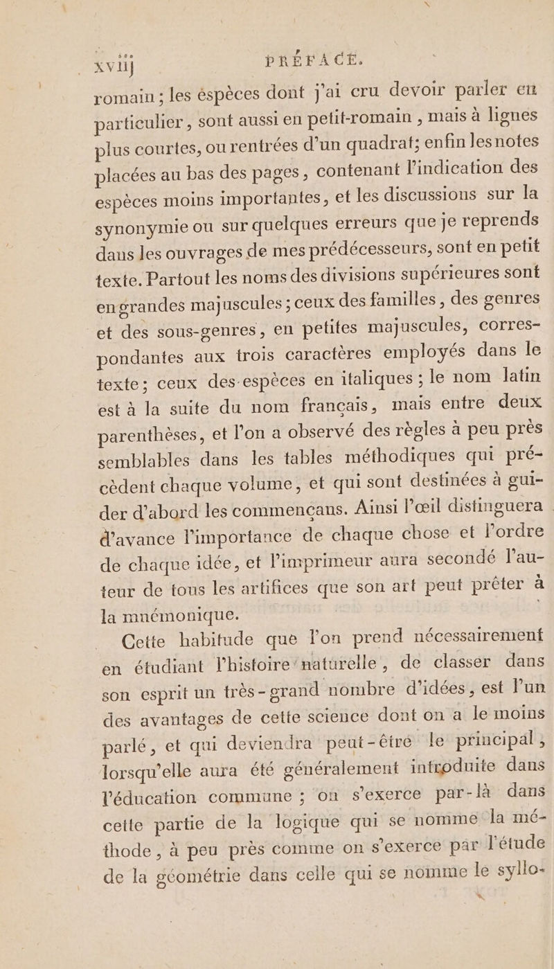 $üe romain ; les éspèces dont j'ai cru devoir parler eu particulier, sont aussi en petit-romain , mais à lignes plus courtes, ou rentrées d’un quadrat; enfin lesnotes placées au bas des pages, contenant l'indication des espèces moins importantes, et les discussions sur la synonÿmie où sur quelques erreurs que je reprends daus les ouvrages de mes prédécesseurs, sont en petit texte. Partout les noms des divisions supérieures sont engrandes ma) uscules ; ceux des familles, des genres et des sous-genres, en petites majuscules, corres- pondantes aux trois caractères employés dans le texte; ceux des-espèces en italiques ; le nom latin est à la suite du nom francais, mais entre deux parenthèses, et l'on a observé des règles à peu près semblables dans les tables méthodiques qui pré- cèdent chaque volume, et qui sont destinées à gui- der d’abord les commencans. Ainsi l'œil distinguera d'avance l'importance de chaque chose et l’ordre de chaque idée, et l'imprimeur aura secondé l’au- teur de tous les artifices que son arf peut prêter à la mnémonique. Cette habitude que l'on prend nécessairement en étudiant l'histoire’naturelle, de classer dans son esprit un très - grand nombre d'idées , est l’un des avantages de cette science dont on a le moins parlé, et qui deviendra peut -êtré le principal , lorsqu'elle aura été généralement introduite dans l'éducation commune ; on s'exerce par-là dans cette partie de la logique qui se nomme la mé- thode , à peu près comme on s'exerce par l'étude de la géométrie dans celle qui se nomme le syllo- N