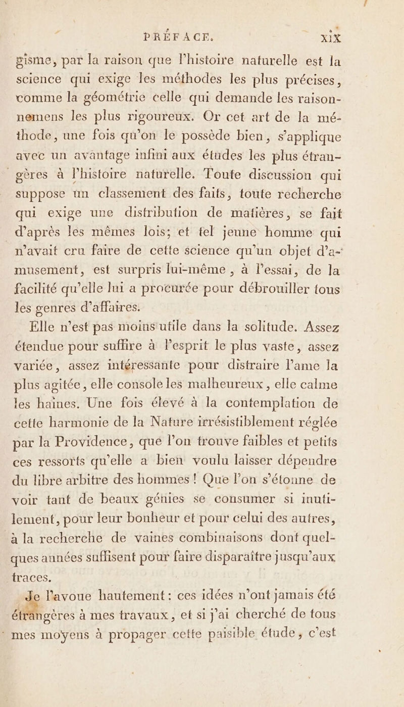 gisme, par la raison que l’histoire naturelle est la science qui exige les méthodes les plus précises, comme la géométrie celle qui demande les raison- nemens les plus rigoureux. Or cet art de la mé- thode, une fois qu’on le possède bien, s'applique avec un avantage infini aux études les plus étran- _gères à l’histoire naturelle. Toute discussion qui suppose un classement des faits, toute recherche qui exige une distribution de matières, se fait _ d’après les mêmes lois; et tel jeune homme qui n'avait cru faire de cette science qu’un objet d’a- musement, est surpris lui-même , à l'essai, de la facilité qu’elle lui a procurée pour débrouiller tous les genres d’affaires. Elle n’est pas moins utile dans la solitude. Assez étendue pour suffire à l'esprit le plus vaste, assez variée, assez intéressante pour distraire l'ame la plus agitée, elle console les malheureux, elle calme les haines. Une fois élevé à la contemplation de cette harmonie de la Nature irrésistiblement réglée par la Providence, qué l’on trouve faibles et petits ces ressorts qu’elle a bien voulu laisser dépendre du libre arbitre des hommes ! Que l’on s'étonne de voir tant de beaux génies se consumer si inuti- lement, pour leur bonheur et pour celui des autres, à la recherche de vaines combinaisons dont quel- ques années suflisent pour faire disparaître jusqu'aux traces. Je l'avoue hautement: ces idées n’ont jamais été éträngères à mes travaux, et si j'ai cherché de tous * mes moyens à propager cette paisible étude; c’est