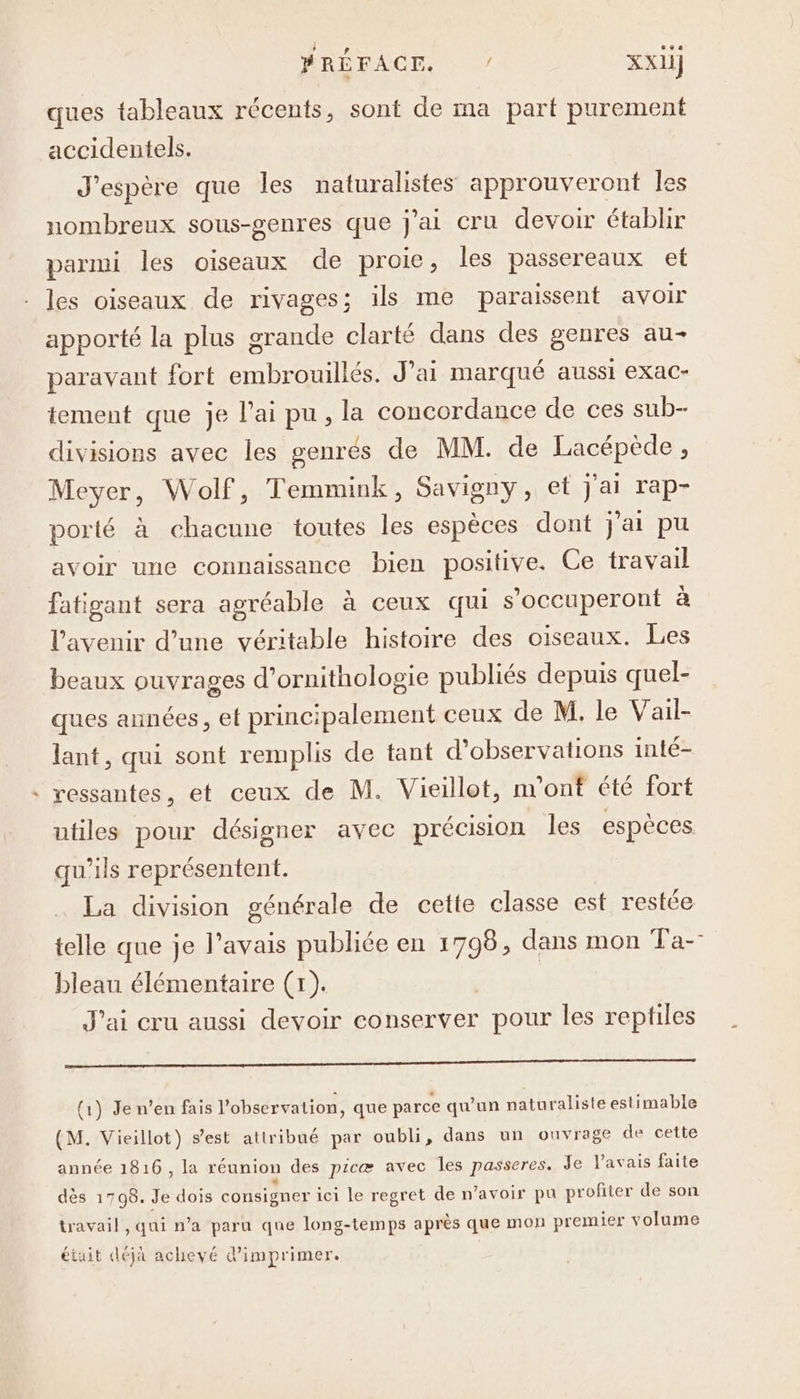 LA see ques tableaux récents, sont de ma part purement accidentels. J'espère que les naturalistes approuveront les nombreux sous-genres que j'ai cru devoir établir parmi les oiseaux de proie, les passereaux et les oiseaux de rivages; ils me paraissent avoir apporté la plus grande clarté dans des genres au- paravant fort embrouillés. J'ai marqué aussi exac- tement que je l'ai pu, la concordance de ces sub- divisions avec les genrés de MM. de Lacépède, Meyer, Wolf, Temmink, Savigny, et j'ai rap- porté à chacune toutes les espèces dont j'ai pu avoir une connaissance bien positive. Ce travail fatigant sera agréable à ceux qui s'occuperont à l'avenir d’une véritable histoire des oiseaux. Les beaux ouvrages d’ornithologie publiés depuis quel- ques années, et principalement ceux de M. le Vail- lant, qui sont remplis de tant d'observations inté- ressantes, et ceux de M. Vieillot, m'ont été fort utiles pour désigner avec précision les espèces qu’ils représentent. La division générale de cette classe est restée telle que je l'avais publiée en 1798, dans mon Ta-- bleau élémentaire (1). J'ai cru aussi devoir conserver pour les reptiles qq (1) Je n’en fais l'observalion, que parce qu'un naturaliste estimable (M. Vieillot) s’est attribué par oubli, dans un ouvrage de cette année 1816 , la réunion des picæ avec les passeres, Je Var ais faite dès 1798. Je dois consigner ici le regret de n'avoir pu profiter de son travail , qui n’a paru que long-temps après que mon prem ier volume étuit déja achevé 4 imprimer.