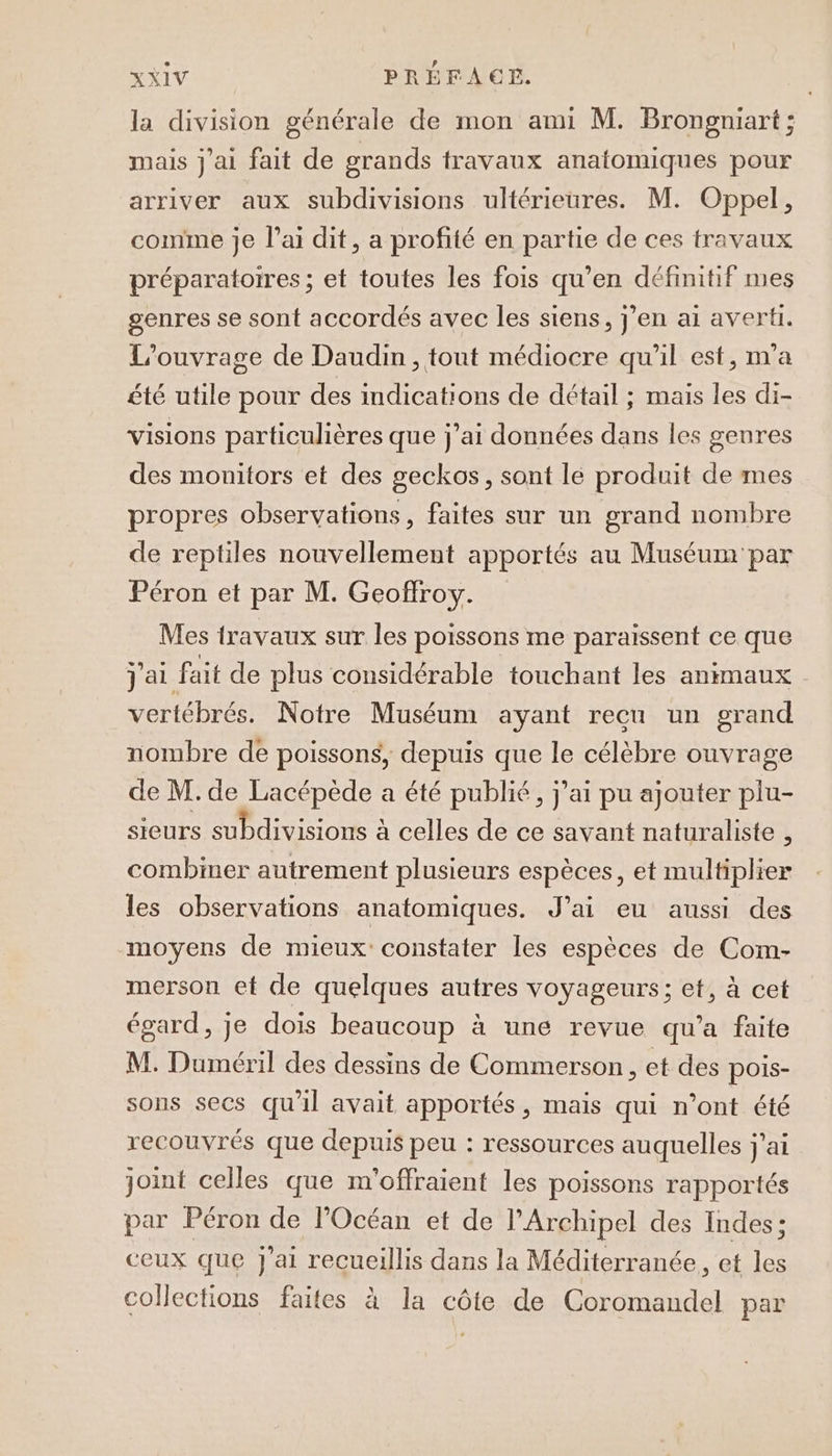 la division générale de mon ami M. Brongniart; mais j'ai fait de grands travaux anatomiques pour arriver aux subdivisions ultérieures. M. Oppel, comme je lai dit, a profité en partie de ces travaux préparatoires ; et toutes les fois qu’en définitif mes genres se sont accordés avec les siens, j'en ai averti. L'ouvrage de Daudin, tout médiocre qu'il est, m'a été utile pour des indications de détail ; mais les di- visions particulières que j'ai données dans les genres des monitors et des geckos, sont le produit de mes propres observations, faites sur un grand nombre de reptiles nouvellement apportés au Muséum par Péron et par M. Geoffroy. Mes travaux sur les poissons me paraissent ce que j'ai fait de plus considérable touchant les animaux vertébrés. Notre Muséum ayant recu un grand nombre de poissons, depuis que le célèbre ouvrage de M. de Lacépède a été publié, j'ai pu ajouter plu- sieurs subdivisions à celles de ce savant naturaliste , combiner autrement plusieurs espèces, et multiplier les observations anatomiques. J'ai eu aussi des moyens de mieux: constater les espèces de Com- merson et de quelques autres voyageurs ; et, à cet égard, je dois beaucoup à une revue qu'a faite M. Duméril des dessins de Commerson, et des pois- sons secs qu'il avait apportés, mais qui n’ont été recouvrés que depuis peu : ressources auquelles j'ai joint celles que m’offraient les poissons rapportés par Péron de l'Océan et de l’Archipel des Indes ; ceux que j'ai recueillis dans la Méditerranée, et les collections faites à la côte de Coromandel par