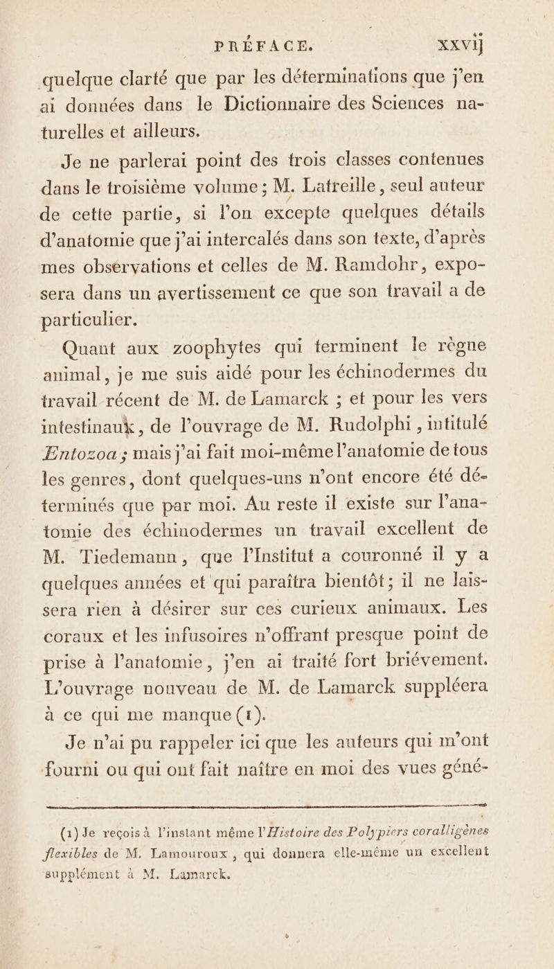 quelque clarté que par les déterminations que j'en ai données dans le Dictionnaire des Sciences na- turelles et ailleurs. Je ne parlerai point des trois classes contenues dans le troisième volume ; M. Latreille, seul auteur de cette partie, si l’on excepte quelques détails d'anatomie que j’ai intercalés dans son texte, d’après mes observations et celles de M. Ramdohr, expo- sera dans un avertissement ce que son travail a de particulier. Quant aux zoophytes qui terminent le règne animal, je me suis aidé pour les échinodermes du travail récent de M. de Lamarck ; et pour les vers intestinauk , de l'ouvrage de M. Rudolphi , imtitulé Entozoa ; mais j'ai fait moi-même l'anatomie de tous les genres, dont quelques-uns n’ont encore été dé- terminés que par moi. Au reste il existe sur l’ana- tomie des échinodermes un travail excellent de M. Tiedemann, que l’Institut a couronné il y a quelques années et qui paraîtra bientôt ; il ne lais- sera rien à désirer sur ces curieux animaux. Les coraux et les infusoires n’offrant presque point de prise à l'anatomie, j'en ai traité fort briévement. L'ouvrage nouveau de M. de Lamarck suppléera à ce qui me manque (1). | Je n'ai pu rappeler ici que les auteurs qui m'ont fourni ou qui ont fait naître en moi des vues géné- (1)Je reçois à l'instant même l'Histoire des Polypiers coralligènes flexibles de M. Lamouroux , qui donnera elle-même un excellent supplément à M, Lamarck.