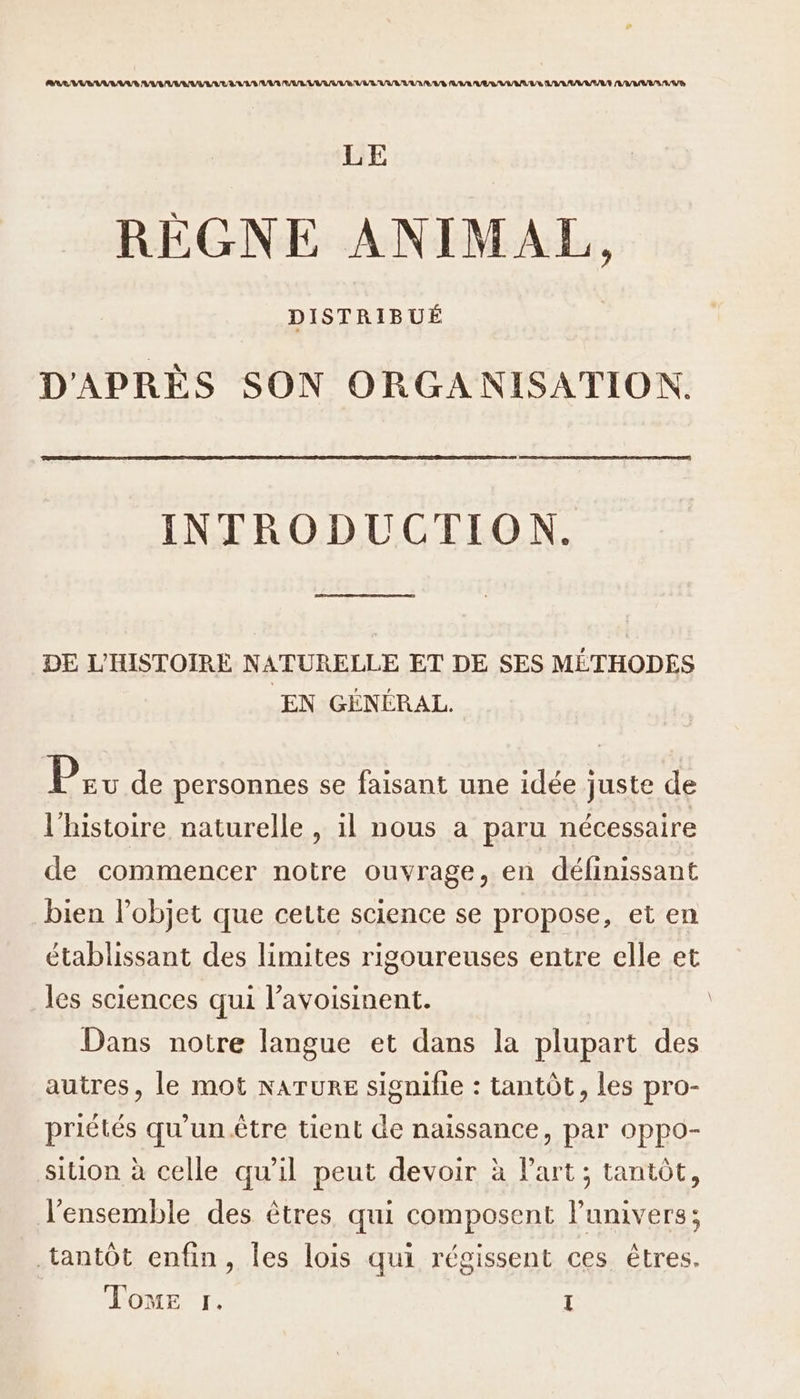 LE RÈGNE ANIMAL, DISTRIBUÉ D'APRÈS SON ORGANISATION. INTRODUCTION. DE L'HISTOIRE NATURELLE ET DE SES MÉTHODES EN GÉNÉRAL. Pr de personnes se faisant une idée juste de l'histoire naturelle , il nous a paru nécessaire de commencer notre ouvrage, en définissant bien l’objet que cette science se propose, et en établissant des limites rigoureuses entre elle et les sciences qui l’avoisinent. Dans notre langue et dans la plupart des autres, le mot NATURE signifie : tantôt, les pro- priétés qu’un être tient de naissance, par oppo- sition à celle qu'il peut devoir à Part; tantôt, l’ensemble des êtres qui composent l'univers; tantôt enfin, les lois qui régissent ces êtres. Tone r. I